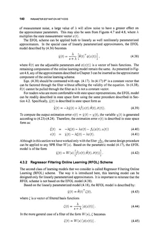 140 PARAMETERESTIMATION METHODS
of measurement noise, a large value of X will allow noise to have a greater effect on
the approximator parameters. This may also be seen from Figures 4.7 and 4.8, where X
multiplies the state measurement vector z(t).
The EFOL scheme can be applied both to linearly as well nonlinearly parameterized
approximators. In the special case of linearly parameterized approximators, the EFOL
model described by (4.36) becomes
(4.38)
where d(t)are the adjustable parameters and p(z(t))is a vector of basis functions. The
remaining components of the online learning model remain the same. As presented in Fig-
ure4.8, any of the approximators described in Chapter 3 can be inserted as the approximator
component of the online learning scheme.
Eqn. (4.38) should be contrasted with eqn. (4.17). In (4.17) 8* is a constant vector that
can be factored through the filter without affecting the validity of the equation. In (4.38),
6(t)cannot be pulled through the filter as it is not a constant vector.
For readers who are more comfortable with state space representations, the EFOL model
can be readily described in state space form using the same procedure described in Sec-
tion 4.2. Specifically, g(t)is described in state space form as
To compute the output estimation error e(t) = f ( t ) - ~ ( t ) ,
the variable X(t)is generated
according to (4.23)-(4.24). Therefore, the estimation error e(t)is described in state space
form as:
i ( t ) = -Wt) - W t )- fo(z(t),4 t ) ) (4.40)
e(t) = x(t) - X [ ( t ) - Xz(t). (4.41)
Although in this section we haveworked only with the filter &,the same design procedure
can be applied to any SPR filter W(s).Based on the parametric model (4.17), the EFOL
model is of the form
(4.42)
4.3.2 Regressor FilteringOnline Learning (RFOL) Scheme
The second class of learning models that we consider is called Regressor Filtering Online
Learning (RFOL) scheme. The way it is introduced here, this learning model can be
designed only for linearly parameterized approximators. It is important to reiterate that the
RFOL scheme is not based on the EFOL model (4.38).
Based on the linearly parameterized model (4.18), the RFOL model is described by:
k(t)= B(t)TC(t). (4.43)
where C is a vector of filtered basis functions
X
(4.44)
a t ) = s+x [4?J(.(t))l.
In the more general case of a filter of the form W(s),
Cbecomes
C ( t ) = W ( s )[d@(t))l ' (4.45)
 