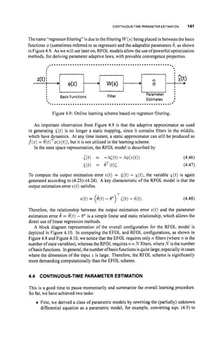 CONTINUOUS-TIMEPARAMETER ESTIMATION 141
The name "regressor filtering" is due to the filtering W(s)
being placed in between the basis
functions 4 (sometimes referred to as regressor) and the adaptable parameters 8, as shown
in Figure 4.9. As we will see later on, RFOL models allow the use of powerful optimization
methods, for deriving parameter adaptive laws, with provable convergence properties.
.
.
.
.
.
.
.
.
.
.
.
.
.
.
.
.
.
.
.
.
.
.
.
.
.
.
.
.
.
.
.
.
.
.
.
.
.
.
.
.
.
.
.
.
, 6
Figure 4.9: Online learning scheme based on regressor filtering,
An important observation from Figure 4.9 is that the adaptive approximator as used
in generating g(t) is no longer a static mapping, since it contains filters in the middle,
which have dynamics. At any time instant, a static approximator can still be produced as
f(z) = 8(t)T$(z(t)),but it is not utilized in the learning scheme.
In the state space representation, the RFOL model is described by
I(t) = - M t ) - X4(4t)) (4.46)
k(t) = eT(t)C. (4.47)
To compute the output estimation error e(t) = k(t)- ~ ( t ) ,
the variable ~ ( t )
is again
generated according to (4.23H4.24). A key characteristic of the RFOL model is that the
output estimation error e(t)satisfies
T
e(t)= (e(t)- e*) [(t)- 6(t). (4.48)
Therefore, the relationship between the output estimation error e(t) and the parameter
estimation error 8 = 8(t)- 8* is a simple linear and static relationship, which allows the
direct use of linear regression methods.
A block diagram representation of the overall configuration for the RFOL model is
depicted in Figure 4.10. In comparing the EFOL and RFOL configurations, as shown in
Figure 4.8 and Figure 4.10, we notice that the EFOL requires only n filters (where n is the
number ofstate variables), whereas the RFOL requires n f N filters. where N is the number
ofbasis functions. In general, thenumber ofbasis functions isquite large, especially incases
where the dimension of the input z is large. Therefore, the RFOL scheme is significantly
more demanding computationally than the EFOL scheme.
4.4 CONTINUOUS-TIME PARAMETER ESTIMATION
This is a good time to pause momentarily and summarize the overall learning procedure.
So far, we have achieved two tasks:
First, we derived a class of parametric models by rewriting the (partially) unknown
differential equation as a parametric model, for example, converting eqn. (4.5) to
 