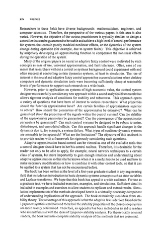 xiv PREFACE
Researchers in these fields have diverse backgrounds: mathematicians, engineers, and
computer scientists. Therefore, the perspective of the various papers in this area is also
varied. However, the objective of the various practitioners is typically similar: to design a
controller that can be guaranteed to be stable and achieve a high level of control performance
for systems that contain poorly modeled nonlinear effects, or the dynamics of the system
change during operation (for example, due to system faults). This objective is achieved
by adaptively developing an approximating function to compensate the nonlinear effects
during the operation of the system.
Many of the original papers on neural or adaptive fizzy control were motivated by such
concepts as ease of use, universal approximation, and fault tolerance. Often, ease of use
meant that researchers without a control or systems background could experiment with and
often succeed at controlling certain dynamics systems, at least in simulation. The rise of
interest in the neural and adaptive fuzzy control approaches occurred at a time when desktop
computers and dynamic simulation tools were becoming sufficiently cheap at reasonable
levels of performance to support such research on a wide basis.
However, prior to application on systems of high economic value, the control system
designer must carefully consider any new approach within a sound analytical framework that
allows rigorous analysis of conditions for stability and robustness. This approach opens
a variety of questions that have been of interest to various researchers: What properties
should the function approximator have? Are certain families of approximators superior
to others? How should the parameters of the approximator be estimated? What can be
guaranteed about the properties of the signals within the control system? Can the stability
of the approximator parameters be guaranteed? Can the convergence of the approximator
parameters be guaranteed? Can such control systems be designed to be robust to noise,
disturbances, and unmodeled effects. Can this approach handle significant changes in the
dynamics due to, for example, a system failure. What types of nonlinear dynamic systems
are amenable to the approach? What are the limitations? The objective of this textbook is
to provide readers with a framework for rigorously considering such questions.
Adaptive approximation based control can be viewed as one of the available tools that
a control designer should have in herihis control toolbox. Therefore, it is desirable for the
reader not only to be able to apply, for example, neural network techniques to a certain
class of systems, but more importantly to gain enough intuition and understanding about
adaptive approximation so that shelhe knows when it is a useful tool to be used and how to
make necessary modifications or how to combine it with other control tools, so that it can
be applied to a system that has not be encountered before.
The book has been written at the level of a first-year graduate student in any engineering
field that includes an introduction to basic dynamic systems concepts such as state variables
and Laplace transforms. We hope that this book has appeal to a wide audience. For use as
a graduate text, we have included exercises, examples, and simulations. Sufficient detail is
included in examples and exercises to allow students to replicate and extend results. Simu-
lation implementation of the methods developed herein is a virtually necessary component
of understanding implications of the approach. The book extensively uses ideas from sta-
bility theory. The advantage of this approach is that the adaptive law is derived based on the
Lyapunov synthesis method and therefore the stability properties of the closed-loop system
are more readily determined. Therefore, an appendix has been included as an aid to readers
who are not familiar with the ideas ofLyapunov stability analysis. For theoretically oriented
readers, the book includes complete stability analysis of the methods that are presented.
 