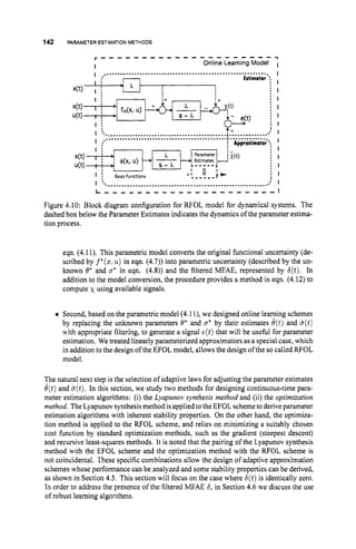 142 PARAMETER ESTIMATION METHODS
x(t) I ; ; I
I i - I+- I+
I BasisFunctions
I
I
I
I
I
I
I
I
I
I
I ............................................................. *
; I
L - , - , , , , - - - - , - - - - - - - - - I
Figure 4.10: Block diagram configuration for RFOL model for dynamical systems. The
dashed box below the Parameter Estimates indicates the dynamics of the parameter estima-
tion process.
eqn. (4.11). This parametric model converts the original functional uncertainty (de-
scribed by f*(x:
u) in eqn. (4.7))into parametric uncertainty (described by the un-
known 8’ and B* in eqn. (4.8)) and the filtered MFAE, represented by 6(t). In
addition to the model conversion, the procedure provides a method in eqn. (4.12)to
compute x using available signals.
Second, based on the parametric model (4.1l),we designed online leaming schemes
by replacing the unknown parameters 0’ and u* by their estimates B(t) and &(t)
with appropriate filtering, to generate a signal e(t)that will be usehl for parameter
estimation. We treated linearly parameterized approximators as a special case, which
in addition to the design of the EFOL model, allows the design of the socalled RFOL
model.
The natural next step is the selection of adaptive laws for adjusting the parameter estimates
e(t)and &(t).
In this section, we study two methods for designing continuous-time para-
meter estimation algorithms: (i) the Lyupunov synthesis method and (ii) the optimization
method. The Lyapunov synthesismethod is applied to the EFOL scheme to deriveparameter
estimation algorithms with inherent stability properties. On the other hand, the optimiza-
tion method is applied to the RFOL scheme, and relies on minimizing a suitably chosen
cost function by standard optimization methods, such as the gradient (steepest descent)
and recursive least-squares methods. It is noted that the pairing of the Lyapunov synthesis
method with the EFOL scheme and the optimization method with the RFOL scheme is
not coincidental. These specific combinations allow the design of adaptive approximation
schemes whose performance can be analyzed and some stability properties can be derived,
as shown in Section 4.5. This section will focus on the case where 6(t)is identically zero.
In order to address the presence of the filtered MFAE 6, in Section 4.6 we discuss the use
of robust leaming algorithms.
 