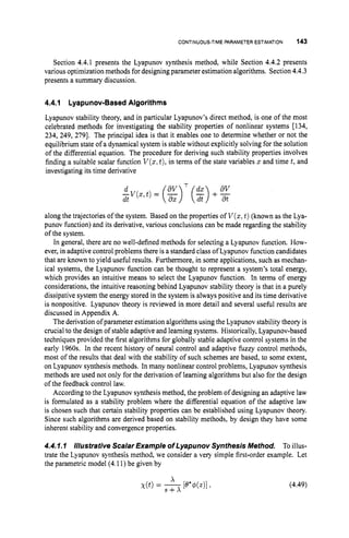 CONTINUOUS-TIMEPARAMETERESTIMATION 143
Section 4.4.1 presents the Lyapunov synthesis method, while Section 4.4.2 presents
various optimization methods for designing parameter estimation algorithms. Section 4.4.3
presents a summary discussion.
4.4.1 Lyapunov-Based Algorithms
Lyapunov stability theory, and in particular Lyapunov’s direct method, is one of the most
celebrated methods for investigating the stability properties of nonlinear systems [134,
234, 249, 2791. The principal idea is that it enables one to determine whether or not the
equilibrium state of a dynamical system is stable without explicitly solving for the solution
of the differential equation. The procedure for deriving such stability properties involves
finding a suitable scalar function V(x,
t),in terms of the state variables x and time t,and
investigating its time derivative
along the trajectories of the system. Based on the properties of V(x,
t)(known as the Lya-
punov function) and its derivative, various conclusions can be made regarding the stability
of the system.
In general, there are no well-defined methods for selecting a Lyapunov function. How-
ever,in adaptive control problems there is a standard class of Lyapunov function candidates
that are known to yield useful results. Furthermore, in some applications, such as mechan-
ical systems, the Lyapunov function can be thought to represent a system’s total energy,
which provides an intuitive means to select the Lyapunov function. In terms of energy
considerations, the intuitive reasoning behind Lyapunov stability theory is that in a purely
dissipative system the energy stored in the system is always positive and its time derivative
is nonpositive. Lyapunov theory is reviewed in more detail and several useful results are
discussed in Appendix A.
The derivation ofparameterestimation algorithms using the Lyapunov stability theory is
crucial to the design of stable adaptive and learning systems. Historically, Lyapunov-based
techniques provided the first algorithms for globally stable adaptive control systems in the
early 1960s. In the recent history of neural control and adaptive fuzzy control methods,
most of the results that deal with the stability of such schemes are based, to some extent,
on Lyapunov synthesis methods. In many nonlinear control problems, Lyapunov synthesis
methods are used not only for the derivation of learning algorithms but also for the design
of the feedback control law.
According to the Lyapunov synthesis method, the problem of designing an adaptive law
is formulated as a stability problem where the differential equation of the adaptive law
is chosen such that certain stability properties can be established using Lyapunov theory.
Since such algorithms are derived based on stability methods, by design they have some
inherent stability and convergence properties.
4.4.I.I Illustrative Scalar Example of Lyapunov Synthesis Method. To illus-
trate the Lyapunov synthesis method, we consider a very simple first-order example. Let
the parametric model (4.11) be given by
(4.49)
 
