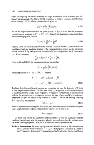 144 PARAMETERESTIMATIONMETHODS
where for simplicity we assume that there is a single parameter 6* to be estimated, and it is
linearly parameterized. The filtered MFAE is assumed to be zero. Using the error filtering
online learning (EFOL) scheme, the estimator is given by
(4.50)
We let the output estimation error be given by e(t) = i ( t )- ~ ( t ) ,
and the parameter
estimation error is defined as e(t)= 6(t)- 8'. To apply the Lyapunov synthesis method,
we select the Lyapunov function
- 1 - 1 2 1 -
V ( e , 6 )= -e + -62
2X 2y
(4.51)
where ,
u and are positive constants to be selected. This is a standard Lyapunov function
candidate, whichjs a quadratic function of the output estimation error e and the parameter
estimation error 6. By taking the time derivative of V and using the fact that 6' is constant
(i.e., 8 = 6) we obtain
. .
d - . h . 1 - -
-V(e, 6 ) = V = -ee + ,66.
dt X Y
From (4.49)
and (4.50), the output estimation error satisfies
which implies that e = -Xe +A&(z). Therefore
(4.52)
1 -
Y
To obtain desirable stability and convergence properties, we want the derivative of V to be
at least negative semidefinite. The first term of (4.52) is negative, while the second term
is indefinite; in other words. it can be positive or negative. Furthermore, it i_snot possible
to force the second term to be negative because the sign of the variable 6 is unknown.
Therefore, the best we can do is try to force it to zero. This can be done by selecting
6 = -y,ue4(z), which yields
From an implementation viewpoint, both +and ,
uare positive constants that can be collapsed
into a single constant 7. Hence, the parameter adaptive law is chosen as
= -pe2 + ,e (8 ++,ue$(z)) .
V ( t )= -,ue2. (4.53)
8 = -T$(r)e. (4.54)
The main idea behind the Lyapunov synthesis method is that the Lyapunov hnction
candidate has indicated what the parameter adaptive law needs to be in order to obtain some
desirable stability properties. Now, let us examine what those properties are.
Uniform Boundedness. By selecting the parameter adaptive law as (4.54), the derivative
ofthe Lyapunov function satisfies V = -pe2. By Lyapunov Theorem A.2.1, the fact
that V is positive definite and V is negative semidefinite implies that the equilibrium
 