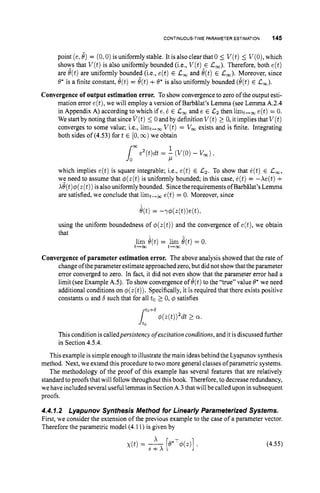 CONTINUOUS-TIME PARAMETER ESTIMATION 145
point (e, 8) = (0,O)
is uniformly stable. It is also clear that 0 5 V(t)5 V(O),
which
shows that V ( t )is also uniformly bounded (i.e., V(t)E L,). Therefore, both e(t)
are e(t)are uniformly bounded (i.e., e(t) E Lw and e(t)E Lw). Moreover, since
8
’is a finite constant, e(t)= e(t)+8’is also uniformly bounded (e(t)E L,).
Convergenceof output estimation error. To show convergence to zero of the output esti-
mation error e(t),we will employ a version of Barbglat’s Lemma (see Lemma A.2.4
in Appendix A) according to which if e:6 E L, and e E Lz then limt,, e(t)= 0.
We startby noting that since V ( t )5 0 and by definition V(t)2 0, itimplies that V ( t )
converges to some value; i.e., limt,, V ( t )= V, exists and is finite. Integrating
both sides of (4.53) fort E [O,m)we obtain
which implies e(t) is square integrable; i.e., e(t) E Lz. To show that e(t) E L,,
we need to assume that &(t) is uniformly bounded; in this case, e(t)= -Ae(t) +
Ae(t)@(z(t))
isalso uniformly bounded. Sincethe requirements ofBarb8lat’s Lemma
are satisfied, we conclude that limt+, e(t) = 0. Moreover, since
e(t)= -r@(z(t))e(t),
using the uniform boundedness of @(z(t))
and the convergence of e(t),we obtain
that
lim &t)= lim e(t)= 0.
t-02 t-m
Convergenceof parameter estimation error. The above analysis showed that the rate of
change ofthe parameter estimate approached zero, but did not showthat the parameter
error converged to zero. In fact, it did not even shpw that the parameter error had a
limit (see Example AS). To show convergence of 8(t)to the “true” value 8’ we need
additional conditions on $(z(t)).Specifically, it is required that there exists positive
constants a and 6 such that for all to2 0, @ satisfies
Ji:”+6f#J(Z(t))%t 2 a.
This condition is calledpersistency o
f excitation conditions, and it is discussed further
in Section 4.5.4.
This example is simple enough to illustrate the main ideasbehind the Lyapunov synthesis
method. Next, we extend this procedure to two more general classes ofparametric systems.
The methodology of the proof of this example has several features that are relatively
standard to proofs that will follow throughout this book. Therefore, to decrease redundancy,
we haveincluded severaluseful lemmas in Section A.3thatwill be called upon in subsequent
proofs.
4.4.1.2 Lyapunov Synthesis Method for Linearly Parameterized Systems.
First, we consider the extension of the previous example to the case of a parameter vector.
Therefore the parametric model (4.11) is given by
(4.55)
 