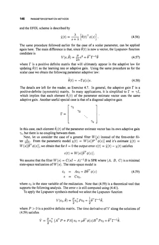 146 PARAMETER ESTIMATIONMETHODS
and the EFOL scheme is described by
k(t) =
The same procedure followed earlier
(4.56)
X
S + X
for the case of a scalar parameter, can be applied
again here.. The main difference is that, since 8(t)is now a vecior, the Lyapunov function
candidate is
v(e,
8)= &e2 +eTr-le (4.57)
where r is a positive definite matrix that will ultimately appear in the adaptive law for
updating e(t)as the learning rate or adaptive gain. Using the same procedure as for the
scalar case we obtain the following parameter adaptive law:
e(t)= -r$(z)e. (4.58)
The details are left for the reader, as Exercise 4.7. In general, the adaptive gain r is a
positive-definite (symmetric) matri?. In many applications, it is simplified to r = 71,
which implies that each element e,(t) of the parameter estimate vector uses the same
adaptive gain. Another useful special case is that of a diagonal adaptive gain
In this case, each element &(t)of the parameter estimate vector has its own adaptive gain
yi,but there is no coupling between them.
Next, let us consider the case of a general filter W s instead of the first-order fil-
ter A*.From the parametric model ~ ( t )
= W(s)[O*$
(
.
)
I and it's estimate k(t) =
W(s)[BT$(t)],
we obtain that for S = 0 the output error e(t)= k(t)- X ( t ) satisfies
e(t) = ~ ( s ) [ B ~ $ ( z ) l .
We assume that the filter W ( s )= C(s1- A)-lB is SPR where (A, B, C) is a minimal
state-space realization of W(s).
The state-space model is
$ )
(4.59)
where eo is the state variable of the realization. Note that (4.59) is a theoretical tool that
supports the following analysis. The error e is still computed using (4.41).
To apply the Lyapunov synthesis method we select the Lyapunov function
where P > 0 is a positive definite matrix. The time derivative of V along the solutions of
(4.59) satisfies
V = E e i (ATP+PA) eo +,uP$(z)BTPeo+8Tr-G.
2
 