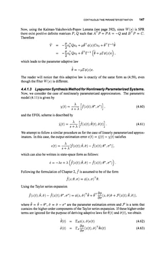CONTINUOUS-TIME
PARAMETER ESTIMATION 147
Now, using the Kalman-Yakubovich-Popov Lemma (see page 392), since W ( s )is SPR
there exist positive definite matrices P, Q such that ATP +P A = -Q and B T P = C.
Therefore
V = -EeT Qeo +,dT$(z)Ceo +eTr-'e
2
2
-
- -Ee:Qeo +BTr-l
(4 +pr$(z)e) ,
which leads to the parameter adaptive law
8 = -pr+(z)e.
The reader will notice that this adaptive law is exactly of the same form as (4.58), even
though the filter W(s)is different.
4.4.1.3 LyapunovSynthesis Method forNonlinearly Parameterized Systems.
Now, we consider the case of nonlinearly parameterized approximators. The parametric
model (4.11) is given by
(4.60)
x
X(t)= s+x [m
e', .*)I I
and the EFOL scheme is described by
(4.61)
We attempt to follow a similar procedure as for the case of linearly parameterized approx-
imators. In this case, the output estimation error e(t) = g(t)- X(t)satisfies
x
S + X
e(t) = -"f*(z(t); 8,a)- f^(z(t);
o*,a*)],
which can also be written in state-space form as follows:
i. = -xe +x (j(z(t);
6,6)
- j ( z ( t ) ;
.o*,u*)).
Following the formulation of Chapter 2, f is assumed to be of the form
j ( ~ ;
e,.
) = $(z,~ ) ~ e .
Using the Taylor series expansion
where 8 = 6 - 8*, 5 = 6- u* are the parameter estimation errors and 3is a term that
contains the higher-order components of the Taylor series expansion. If these higher-order
terms are ignored for the purpose of deriving adaptive laws for e(t)and &(t),
we obtain
 