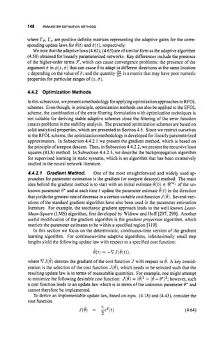 148 PARAMETER ESTIMATION METHODS
where re,rOare positive-definite matrices representing the adaptive gains for the corre-
sponding update laws for O(t)and 6(t),
respectively.
We note that the adaptive laws (4.62), (4.63) are of similar form as the adaptive algorithm
(4.58) obtained for linearly parameterized networks. Key differences include the presence
of the higher-order terms 3,which can cause convergence problems; the presence of the
argument uin O(z,6) that can cause 8to adapt in different directions at the same location
z depending on the value of 6;
and the quantity 2 is a matrix that may have poor numeric
properties for particular ranges of (z,8).
4.4.2 OptimizationMethods
In this subsection, we present a methodology for applyingoptimization approachesto RFOL
schemes. Even though, in principle, optimization methods can also be applied to the EFOL
scheme, the combination of the error filtering formulation with optimization techniques is
not suitable for deriving stable adaptive schemes since the filtering of the error function
creates problems in the stability analysis. The presented optimization schemes arebased on
solid analytical properties, which are presented in Section 4.5. Since we restrict ourselves
to the RFOL scheme,the optimization methodology is developed for linearly parameterized
approximators. In Subsection 4.4.2.1 we present the gradient method, which is based on
the principle of steepest descent. Then, in Subsection 4.4.2.2, we present the recursive least
squares (RLS) method. In Subsection 4.4.2.3, we describe the backpropagation algorithm
for supervised learning in static systems, which is an algorithm that has been extensively
studied in the neural network literature.
4.4.2.1 Gradient Method. One of the most straightforward and widely used ap-
proaches for parameter estimation is the gradient (or steepest descent) method. The main
idea behind the gradient method is to start with an initial estimate O(0) E of the un-
known parameter 8' and at each time t update the parameter estimate 8(t)in the direction
that yields the greatest rate ofdecrease in a certain suitable cost function J(8).Several vari-
ations of the standard gradient algorithm have also been used in the parameter estimation
literature. For example, the stochastic gradient approach leads to the well known Least-
Mean-Square (LMS) algorithm, first developed by Widrow and Hoff [297, 2991. Another
useful modification of the gradient algorithm is the gradient projection algorithm, which
restricts the parameter estimates to be within a specified region [I 191.
In this section we focus on the deterministic, continuous-time version of the gradient
learning algorithm. For continuous-time adaptive algorithms, icfinitesimally small step
lengths yield the following update law with respect to a specified cost function:
e(t)= -VJ(e(t));
where VJ(8)denotes the gradient of the cost function J with respect to 8. A key consid-
eration is the selection of the cost function J(8),which needs to be selected such that the
resulting update law is in terms of measurable quantitjes. Fcr example, one might attempt
to minimize the following desirable cost function: J(8) = = 18- 8*12; however, such
a cost function leads to an update law which is in terms of the unknown parameter 8" and
cannot therefore be implemented.
To derive an implementable update law, based on eqns. (4.18) and (4.43), consider the
cost function
J ( e ) = Q(t) (4.64)
2
 