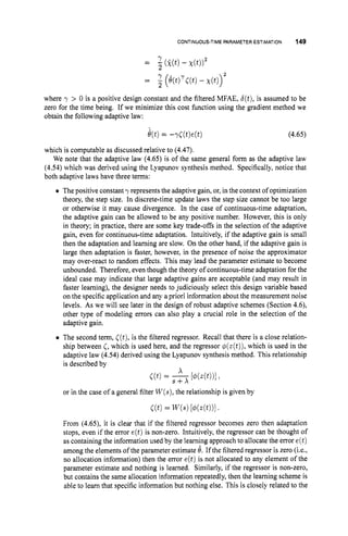 CONTINUOUS-TIMEPARAMETER ESTIMATION 149
where y > 0 is a positive design constant and the filtered MFAE, b(t),is assumed to be
zero for the time being. If we minimize this cost function using the gradient method we
obtain the following adaptive law:
(4.65)
which is computable as discussed relative to (4.47).
We note that the adaptive law (4.65) is of the same general form as the adaptive law
(4.54) which was derived using the Lyapunov synthesis method. Specifically, notice that
both adaptive laws have three terms:
0 The positive constant y represents the adaptive gain, or,in the context of optimization
theory, the step size. In discrete-time update laws the step size cannot be too large
or otherwise it may cause divergence. In the case of continuous-time adaptation,
the adaptive gain can be allowed to be any positive number. However, this is only
in theory; in practice, there are some key trade-offs in the selection of the adaptive
gain, even for continuous-time adaptation. Intuitively, if the adaptive gain is small
then the adaptation and learning are slow. On the other hand, if the adaptive gain is
large then adaptation is faster, however, in the presence of noise the approximator
may over-react to random effects. This may lead the parameter estimate to become
unbounded. Therefore, even though the theory of continuous-time adaptation for the
ideal case may indicate that large adaptive gains are acceptable (and may result in
faster learning), the designer needs to judiciously select this design variable based
on the specific application and any a priori information about the measurement noise
levels. As we will see later in the design of robust adaptive schemes (Section 4.6),
other type of modeling errors can also play a crucial role in the selection of the
adaptive gain.
0 The second term, ((t),is the filtered regressor. Recall that there is a close relation-
ship between <,which is used here, and the regressor @(z(t)),
which is used in the
adaptive law (4.54) derived using the Lyapunov synthesis method. This relationship
is described by
x
r(t)= s+x[dMt))l1
or in the case of a general filter W(s),
the relationship is given by
From (4.65), it is clear that if the filtered regressor becomes zero then adaptation
stops, even if the error e(t) is non-zero. Intuitively, the regressor can be thought of
as containing the information used by the learning approach to allocate the error e(t)
among the elements of the parameter estimate 6. If the filtered regressor is zero (i.e.,
no allocation information) then the error e(t)is not allocated to any element of the
parameter estimate and nothing is learned. Similarly, if the regressor is non-zero,
but contains the same allocation information repeatedly, then the learning scheme is
able to learn that specific information but nothing else. This is closely related to the
 