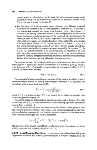 150 PARAMETER ESTIMATIONMETHODS
issue of persistency of excitation (see Section 4.5.4), which requires the regressor to
change sufficiently over any time interval in order for the parameter estimate vector
O(t) to converge to its true vector value 8'.
The third term, e(t),is the measurable output estimation error. This can be viewed
as the feedback information for the learning scheme. If the error e(t)is non-zero, it
provides two key pieces of information to the learning system: (i) the sign of e(t)
indicates to the learning scheme the direction in which the parameter estimate vector
should be changed to enhance learning; (ii) the magnitude of e(t) indicates to the
learning scheme by how much to update: large errors require larger modifications,
while small errors require only smallmodifications intheweights oftheapproximator.
If for some period of time t E [to, tl]the error e(t) x 0, where (tl - to) > X
this implies that the learning system already knows (or has already learned) this
information (contained in the parameter subspace spanned by the regressor ((t)for
t E [to, tl])and therefore there is no need to make any modifications to the value
of its parameter estimate vector during this time period. If we use the analogy of
classroom teaching, if the professor lectures on material that the students are already
familiar with, there is no learning taking place (surprise, surprise!).
The adaptive law described by (4.65) can be generalized to the case where the scalar
adaptive gain y is replaced by a positive definite matrix r of dimension qe-by-qe, where qe
is the dimension of 6'(t).This is achieved by re-scaling the optimization problem [157]. In
this case, the adaptive law becomes
The normalized gradient algorithm is a variation of the gradient algorithm, which is
sometimes used to improve the stability and convergence properties of the algorithm. The
normalized gradient algorithm is described by
(4.67)
where /3 2 0 is a design constant. If /3 is set to zero, the we obtain the standard (non-
normalized) gradient adaptive law.
The stability properties of the gradient algorithm are discussed in Section 4.5.2, while
the non-ideal case of b(t)# 0 and the derivation of robust learning algorithms are examined
in more detail in Section 4.6.
In this section we focused on an instantaneous cost function of a simple quadratic form.
The parameter estimation literature also contains some more advanced gradient algorithms
which are based on more complex cost functions. One such cost function that has attracted
some attention is the integral cost function of the form
The application of the gradient method to this cost function yields a new adaptive law whose
stability properties have been investigated in [119, 1381.
4.4.2.2 Least Squares Algorithms. Least squares methods havebeen widely used
in parameter estimation both in batch (nonrecursive) and in recursive form [I1, 1191. The
 