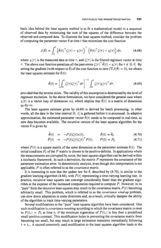 CONTINUOUS-TIME PARAMETER ESTIMATION 151
basic idea behind the least squares method is to fit a mathematical model to a sequence
of observed data by minimizing the sum of the squares of the difference between the
observed and computed data. To illustrate the least squares method, consider the problem
of computing the parameter vector 6’ at time t that minimizes the cost function
(4.68)
where ~ ( r )
is the measured data at time T , and ((7) is the filtered regressor vector at time
7 . The above cost function penalizes all the past errors C ( ~ ) ~ e ( t )
-~ ( r )
for 7 E [O,t].By
setting the gradient (with respect to 8)of the cost hnction to zero (VJ(8)= 0), we obtain
the least squares estimate for 8(t):
(4.69)
provided that the inverseexists. Thevalidity of this assumption is determined by the level of
regressor excitation. In the above formulation, we have considered the general case where
~ ( t )
is a vector (say of dimension m),which implies that O(t)is a matrix of dimension
qe-by-m.
The least squares estimate given by (4.69) is derived for batch processing; in other
words, all the data in the time interval [0, t]is gathered before it is processed. In adaptive
approximation, the estimated parameter vector 8(t)needs to be computed in real-time, as
new dara becomes available. The recursive version of the least squares algorithm for the
vector 6’ is given by
where P(t)is a square matrix of the same dimension as the parameter estimate @t).The
initial condition POof the P matrix is chosen to be positive-definite. In applications where
the measurements are corrupted by noise, the least squares algorithm can be derived within
a stochastic framework. In such a derivation, the matrix P represents the covariance of the
parameter estimation error. In deterministic analysis, even though this interpretation is not
applicable, P is often referred to as the covariancematrix.
It is interesting to note that the update law for 19,described by (4.70), is similar to the
gradient learning algorithm (4.66), with P(t)representing a time-varying learning rate. In
practice, recursive least squares can converge considerably faster than the gradient algo-
rithm at the expense of the increased computation required to compute P. However, in its
“pure” form the recursive least squares may result in the covariance matrix P(t)becoming
arbitrarily small. This problem, which is referred to as the covariance wind-up problem,
can slow down adaptation in some directions and, as a result, critically dampen the ability
of the algorithm to track time-varying parameters.
Several modifications to the ”pure” least squares algorithm have been considered. One
such modification is covariance resetting according to which the covariance matrix is reset
to P(tr)= POat time t, if the minimum eigenvalue of P(t,) is less then a predefined
small positive constant. This modification helps in preventing the covariance matrix from
becoming too small, but may result in large estimation transients immediately following
t = t,. A second commonly used modification to the least squares algorithm leads to the
 