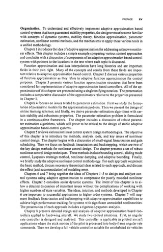 PREFACE XV
Organization. To understand and effectively implement adaptive approximation based
control systems that have guaranteed stability properties, the designermust become familiar
with concepts of dynamic systems, stability theory, function approximation, parameter
estimation, nonlinear control methods, and the mechanisms to apply these various tools in
a unified methodology.
Chapter 1 introduces the idea of adaptive approximation for addressing unknown nonlin-
ear effects. This chapter includes a simple example comparing various control approaches
and concludes with a discussion of components of an adaptive approximation based control
system with pointers to the locations in the text where each topic is discussed.
Function approximation and data interpolation have long histories and are important
fields in their own right. Many of the concepts and results from these fields are impor-
tant relative to adaptive approximation based control. Chapter 2 discuss various properties
of function approximators as they relate to adaptive function approximation for control
purposes. Chapter 3 presents various function approximation structures that have been
considered for implementation of adaptive approximation based controllers. All of the ap-
proximators of this chapter are presented using a single unifying notation. The presentation
includes a comparative discussion of the approximators relative to the properties presented
in Chapter 2.
Chapter 4 focuses on issues related to parameter estimation. First we study the formu-
lation of parametric models for the approximation problem. Then we present the design of
online learning schemes; and finally, we derive parameter estimation algorithms with cer-
tain stability and robustness properties. The parameter estimation problem is formulated
in a continuous-time framework. The chapter includes a discussion of robust parame-
ter estimation algorithms, which will prove to be critical to the design of stable adaptive
approximation based control systems.
Chapter 5 reviews various nonlinear control system design methodologies. The objective
of this chapter is to introduce the methods, analysis tools, and key issues of nonlinear
control design. The chapter begins with a discussion of small-signal linearization and gain
scheduling. Then we focus on feedback linearization and backstepping, which are two of
the key design methods for nonlinear control design. The chapter presents a set of robust
nonlinear control design techniques. These methods include bounding control, slidingmode
control, Lyapunov redesign method, nonlinear damping, and adaptive bounding. Finally,
we briefly study the adaptive nonlinear control methodology. For each approach we present
the basic method, discuss necessary theoretical ideas related to each approach, and discuss
the effect (and accommodation) of modeling error.
Chapters 6 and 7 bring together the ideas of Chapters 1-5 to design and analyze con-
trol systems using adaptive approximation to compensate for poorly modeled nonlinear
effects. Chapter 6 considers scalar dynamic systems. The intent of this chapter is to al-
low a detailed discussion of important issues without the complications of working with
higher numbers of state variables. The ideas, intuition, and methods developed in Chapter
6 are important to successful applications to higher order systems. Chapter 7 will aug-
ment feedback linearization and backstepping with adaptive approximation capabilities to
achieve high-performance tracking for systems with significant unmodeled nonlinearities.
The presentation of each approach includes a rigorous Lyapunov analysis.
Chapter 8 presents detailed design and analysis of adaptive approximation based con-
trollers applied to fixed-wing aircraft. We study two control situations. First, an angular
rate controller is designed and analyzed. This controller is applicable in piloted aircraft
applications where the stick motion of the pilot is processed into body-frame angular rate
commands. Then we develop a full vehicle controller suitable for uninhabited air vehicles
 