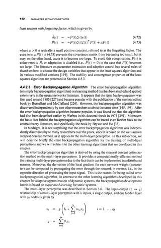 152 PARAMETER ESTIMATION METHODS
least squares withforgettingfactor, which is given by
where p > 0 is typically a small positive constant, referred to as the forgetting factor. The
extra term pP(t)in (4.73) prevents the covariance matrix from becoming too small, but it
may, on the other hand, cause it to become too large. To avoid this complication, P(t)is
either reset to POor adaptation is disabled (i.e., P(t)= 0) in the case that P(t)becomes
too large. The literature on parameter estimation and adaptive control has several rules of
thumb on how to choose the design variables that appear in the least squares algorithm and
its various modified versions [119]. The stability and convergence properties of the least
squares algorithm are presented in Section 4.5.3.
4.4.2.3 Error Backpropagation Algorithm The error backpropagation algorithm
(orsimply backpropagation algorithm)isalearningmethod that hasbeen studiedandapplied
extensively in the neural networks literature. It appears that the term backpropagationwas
first used around 1985 [227]and became popular with the publication ofthe seminal edited
book by Rumelhart and McClelland [226]. However, the backpropagation algorithm was
discovered independently by two other researchers at about the same time [145,1941.After
the error backpropagation algorithm became popular, it was found out that the algorithm
had also been described earlier by Werbos in his doctoral thesis in 1974 [291]. Moreover,
the basic idea behind the backpropagation algorithm can be traced even further back to the
control theory literature, and specifically the book by Bryson and Ho [33].
In hindsight, it is not surprising that the error backpropagation algorithm was indepen-
dently discovered by somany researchers overthe years, since it is based on the well-known
steepest descent method, as it applies to the multi-layer perceptron. In this subsection, we
will describe briefly the error backpropagation algorithm for the training of multi-layer
perceptrons and we will relate it to the other learning algorithms that we developed in this
chapter.
The error backpropagation algorithm is derived by using the steepest descent optimiza-
tion method on the multi-layer perceptron. It provides a computationally efficient method
for training multi-layer perceptrons dueto the fact that it can be implemented in a distributed
manner. Moreover, the derivation of the local gradient for each network weight (parame-
ter) can be computed by propagating the error through the network in reverse; i.e., in the
opposite direction of processing the input signal. This is the reason for being called error
backpropagation algorithm. In contrast to the other learning algorithms developed in this
chapter for adaptive approximation of dynamic systems, the backpropagation development
herein is based on supervised learning for static systems.
The multi-layer perceptron was described in Section 3.6. The input-output ( z H y)
relationship of a multi-layer perceptron with n inputs, a single output, and one hidden layer
with qe nodes is given by
 