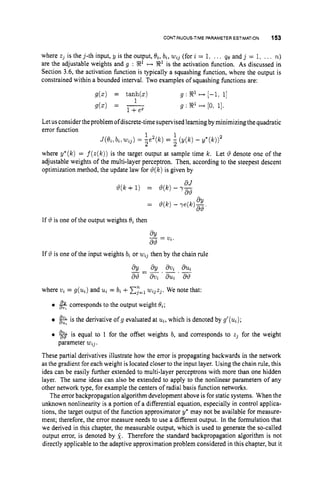 CONTINUOUS-TIME PARAMETER ESTIMATION 153
where z, is the 3-th input, y is the output, O,,b,, wzj(for z = 1. ... qe and 3 = 1. .., n)
are the adjustable weights and g : R1 -9' is the activation function. As discussed in
Section 3.6, the activation function is typically a squashing function, where the output is
constrained within a bounded interval. Two examples of squashing functions are:
g(z) = tanh(z) g : R1 i--) [-1, 1
1
9 b ) = g : R1 ++ (0, 1
1
.
1
Letusconsider theproblem ofdiscrete-time supervised learningby minimizing the quadratic
error function
1 1
J ( 8 z , b t , W J )= -e2
2 ((") = ;z (Y(k1 - Y * ( W 2
where y*(k) = f ( z ( k ) )is the target output at sample time Ic. Let 19 denote one of the
adjustable weights of the multi-layer perceptron. Then, according to the steepest descent
optimization method, the update law for 8(k)is given by
dJ
6
2
9
29(k+ 1) = 6 ( k )- 7 -
If 29 is one of the output weights 8, then
If 19 is one of the input weights bi or wlj then by the chain rule
where v, = g(uz)
and u, = 6, +C,"=,
wlJz,. We note that:
0
&is the derivative ofg evaluated at u,, which is denoted by g'(uz);
0 % is equal to I for the offset weights b, and corresponds to zJ for the weight
These partial derivatives illustrate how the error is propagating backwards in the network
as the gradient for each weight is located closer to the input layer. Using the chain rule, this
idea can be easily further extended to multi-layer perceptrons with more than one hidden
layer. The same ideas can also be extended to apply to the nonlinear parameters of any
other network type, for example the centers of radial basis function networks.
The error backpropagation algorithm development above is for static systems. When the
unknown nonlinearity is a portion of a differential equation, especially in control applica-
tions, the target output of the function approximator y* may not be available for measure-
ment; therefore, the error measure needs to use a different output. In the formulation that
we derived in this chapter, the measurable output, which is used to generate the so-called
output error, is denoted by 2. Therefore the standard backpropagation algorithm is not
directly applicable to the adaptive approximation problem considered in this chapter, but it
corresponds to the output weight 8,;
parameter w , ~ .
 
