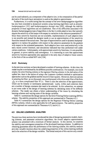 154 PARAMETER ESTIMATION METHODS
can be used indirectly, as a component of the adaptive law, in the computation of the partial
derivative if the multi-layer perceptron is used as the adaptive approximator.
Furthermore, it is worth noting that the concept of the error backpropagation algorithm
has also been extended to dynamical systems using learning algorithms such as dynamic
backpropagation [1811 and backpropagation through time [292], although the stability
properties of these algorithms are not established. One of the difficulties associated with
dynamic backpropagation type of algorithms is the fact it yields adaptive laws that typically
require the sensitivity of the output with respect to variations in the unknown parameters Q*.
Since these sensitivity functions are not available, implementation of such adaptive laws
is not possible and instead the designer needs to use an approximation of the sensitivity
functions instead of the actual ones. Onetype of approximation used in dynamic backprop-
agation is to replace the gradient with respect to the unknown parameters by the gradient
with respect to the estimated parameters. Such adaptive laws were used extensively in the
early neural control literature, and simulations indicated that they performed well under
certain conditions. Unfortunately, with approximate sensitivity functions, it is not possible,
in general, to prove stability and convergence. It is interesting to note that approximate
sensitivity function approaches also appeared in the early days of adaptive linear control,
in the form of the so-called MIT rule [1241.
4.4.3 Summary
In the previous sections we have developed a number of learning schemes. At this time, the
reader maybe overwhelmed by the differentpossible combinations. For example, one could
employ the error filtering scheme or the regressor filtering scheme; in the derivation of the
update law, there is the option of using a the Lyapunov synthesis method or optimization
approaches such as the gradient and the recursive least squares. Moreover, there are options
in selectingthe filter: aswe discussed, one could proceed with a first-order filter ofthe form
&or a more complicated filter W(s).There is also the selection of the approximator,
which can be linearly or nonlinearly parameterized. Lastly, within each selection there
are a number of design constants that need to be selected. In this subsection, we attempt
to put some order in the design of learning schemes by tabulating some of the different
schemes. The reader can obtain a better understanding of the issues by simulating the
learning schemes and varying some of the design variables.
Table4.1 summarizes the design options for the Error Filtering Online Learning (EFOL)
scheme. The stability properties of this approach are summarized in Theorem 4.5.1.
Table 4.2 summarizes the design options for the Regressor Filtering Online Learning
(RFOL) scheme, which is only applicable for LIP approximators. The stability properties
of this approach are summarized in Theorems 4.5.2 and 4.5.3.
4.5 ONLINE LEARNING:ANALYSIS
The previous three sections have introduced the idea of designing parametric models, learn-
ing schemes, and parameter estimation algorithms; the overall adaptive approximation
scheme was presented with a minimum of formal analysis. In this section, we examine
the stability and convergence properties of the developed learning schemes. In addition to
obtaining guarantees about the performance of the learning scheme, this stability analysis
provides valuable intuition about the underlying properties of the online learning methods
and in the selection of the design variables. The formal analysis of this section only consid-
 