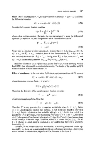 ONLINE LEARNING: ANALYSIS 157
Proof: Based on (4.55) and (4.56), the output estimation error e(t) = k(t)-X ( t ) satisfies
the differential equation
~ ( t )
= -xe(t) +xeT(t)+(z(t)). (4.74)
Consider the Lyapunov function candidate
(4.75)
I p 2 p-T -1-
V(e,e) = -e +-0 r 0
2x 2
where p is a positive constant. By taking the time derivative of V along the differential
equations (4.74) and (4.58), and using the fact that 8' is constant we obtain
(4.76)
We are now in a position to utilize Lemma A.3.1 to show that e(t) E Cz,limt,, e(t) = 0,
e(t) E C
, and e(t)E C,. Moreover, since 0' is a finite constant, d(t)= &t)+0* is
also uniformly bounded (i.e., e(t)E C
,
)
. Finally, since @t)= r@e,with 6 E C
, and
Ifthe first-order filter &is replaced by a general filter W(s),
which is Strictly Positive
Real (SPR), then it is possible to obtain similar results. The details of the proof for an SPR
filter is left as an exercise (see Exercise 4.7).
e(t) -+ 0, it can be readily seen that limt+, 0(t)= limt+, e(t)= 0.
Effect of model error. In the case where 6 # 0, the error dynamics of eqn. (4.74) become
i(t)= -Xe(t) +xeT(t)+(z(t) - Xef, (4.77)
where the relation between 6and ef is given by
Therefore, the derivative of the same Lyapunov function becomes
V = -Fez -pefe (4.78)
which is not negative definite. Note that
v 5 -pleI (lel - kfl)' (4.79)
Therefore, V is only guaranteed to be negative semidefinite when /el 2 /efl. When
/el < /ef/,the Lyapunov function may increase. In fact, there is no bound on lleli while
lei < lef1. Let (tl,t2) denote a time period for which ]el < jef/. In this time period, it is
possible for llellto grow large, while maintaining 6(t)Tq5(z(t))=0. Ifat t = t2, the vector
+(z(t))
changes significantly dueto changes in z(t),then e(t,)Tq5(z(t,)) can become large
which causes lei to become large. Therefore, even if it is known that lef(t)l 5 5 for all
t > 0, where 5 is a small positive constant, it is not valid to state that ie(t)l is ultimately
bounded by /FI.
Therefore, in the presence of noise, disturbances, or modeling errors that can be rep-
resented by ef, there are no guaranteed stability or performance properties. Appropriate
robust methods to recover these properties will be discussed in Section 4.6.
 
