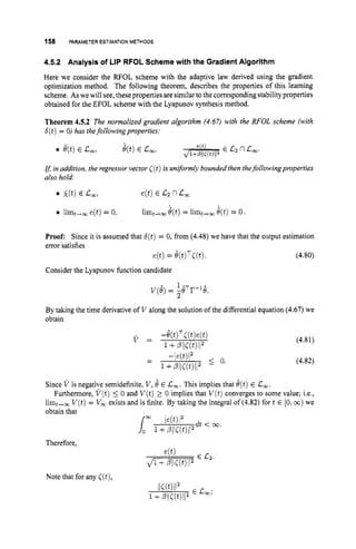 158 PARAMETERESTIMATIONMETHODS
4.5.2 Analysis of LIP RFOL Scheme with the Gradient Algorithm
Here we consider the RFOL scheme with the adaptive law derived using the gradient
optimization method. The following theorem, describes the properties of this learning
scheme. As we will see, these properties are similar tothe corresponding stability properties
obtained for the EFOL scheme with the Lyapunov synthesis method.
Theorem 4.5.2 The normalized gradient algorithm (4.67) with the RFOL scheme (with
6(t)= 0) has thefollowingproperties:
rf; in addition, the regressorvector C(t)is uniformly bounded then thefollowingproperties
also hold:
0 i ( t )E c,,
0 limt+, e(t) = 0,
e(t)E C2 nC
,
limt,, e(t)= limt,, @t)= 0.
Proof: Since it is assumed that 6(t)= 0, from (4.48) we have that the output estimation
error satisfies
e(t)= 6(t)T<(t). (4.80)
Consider the Lyapunov function candidate
1-, -1-
v(e)= 2e r e.
By taking the time derivative of V along the solution of the differential equation (4.67) we
obtain
(4.81)
(4.82)
Since V is negative semidefinite, V ,6 E C,. This implies that e(t)E L
,
.
Furthermore, V ( t ) 5 0 and V(t)2 0 implies that V ( t )converges to some value; i.e.,
limt,, V(t)= V, exists and is finite. By taking the integral of (4.82)fort E [0,m)we
obtain that
Therefore,
Note that for any ((t),
 