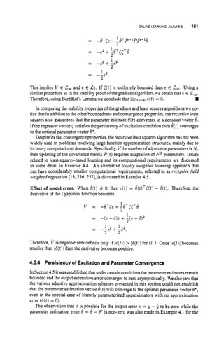 ONLINE LEARNING: ANALYSIS 161
= -e2+;0l - T CCT -
O
This implies V E C
, and e E L2. If ((t)is uniformly bounded then e E C,. Using a
similar procedure as in the stability proof of the gradient algorithm, we obtain that e E C,.
In comparing the stability properties of the gradient and least squares algorithms we no-
tice that in addition to the other boundedness and convergence properties, the recursive least
squares also guarantees that the parameter estimate 6(t)converges to a constant vector e.
If the regressor vector Csatisfies the persistency of excitation condition then 6(t)converges
to the optimal parameter vector 8'.
Despite its fast convergenceproperties, the recursive least squaresalgorithm has not been
widely used in problems involving large function approximation structures, mainly due to
itsheavy computational demands. Specifically,ifthe number of adjustable parameters is N ,
then updating of the covariance matrix P(t)requires adaptation of N 2 parameters. Issues
related to least-squares-based learning and its computational requirements are discussed
in some detail in Exercise 4.4. An alternative locally weighted learning approach that
can have considerably smaller computational requirements, referred to as receptive jeld
weightedregression [13,236,237], is discussed in Exercise 4.5.
Effect of model error. When 6(t) # 0, then e(t) = t?(t)T<(t)
- 6(t). Therefore, the
derivative of the Lyapunov function becomes
Therefore, using Barbillat's Lemma we conclude that lirnt+= e(t)= 0.
= -(e +6)e +s ( e
1 +6)2
Therefore, V is negative semidefinite only if le(t)l > I6(t)l for all t. Once le(t)l becomes
smaller than lb(t)1 then the derivative becomes positive.
4.5.4 Persistencyof Excitationand ParameterConvergence
In Section4.5itwas established that under certain conditions theparameter estimatesremain
bounded and the output estimation error convergesto zero asymptotically. We also saw that
the various adaptive approximation schemes presented in this section could not establish
that the parameter estimation vector e(t)will converge to the optimal parameter vector O',
even in the special case of linearly parameterized approximators with no approximation
error (6(t)= 0).
The observation that it is pos!ible for the output error e = y - 9 to be zero while the
parameter estimation error 6 = 8 - O* is non-zero was also made in Example 4.1for the
 