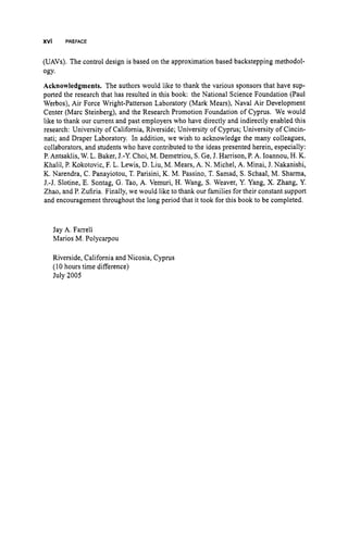 XVi PREFACE
(UAVs). The control design is based on the approximation based backstepping methodol-
ogy.
Acknowledgments. The authors would like to thank the various sponsors that have sup-
ported the research that has resulted in this book: the National Science Foundation (Paul
Werbos), Air Force Wright-Patterson Laboratory (Mark Mears), Naval Air Development
Center (Marc Steinberg), and the Research Promotion Foundation of Cyprus. We would
like to thank our current and past employers who have directly and indirectly enabled this
research: University of California, Riverside; University of Cyprus; University of Cincin-
nati; and Draper Laboratory. In addition, we wish to acknowledge the many colleagues,
collaborators, and students who have contributed to the ideas presented herein, especially:
P.Antsaklis, W. L. Baker, J.-Y. Choi, M. Demetriou, S. Ge, J. Harrison, P. A. Ioannou, H. K.
Khalil, P. Kokotovic, F. L. Lewis, D. Liu, M. Mears, A. N. Michel, A. Minai, J. Nakanishi,
K. Narendra, C. Panayiotou, T. Parisini, K. M. Passino, T. Samad, S. Schaal, M. Sharma,
J.-J. Slotine, E. Sontag, G. Tao, A. Vemuri, H. Wang, S. Weaver, Y. Yang, X. Zhang, Y.
Zhao, and P. Zufiria. Finally, we would like to thank our families for their constant support
and encouragement throughout the long period that it took for this book to be completed.
Jay A. Farrell
Marios M. Polycarpou
Riverside, California and Nicosia, Cyprus
(10 hours time difference)
July 2005
 