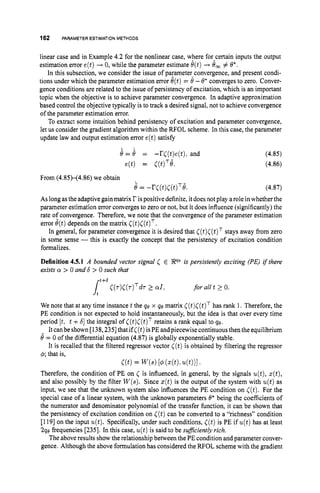 162 PARAMETERESTIMATION METHODS
linear case and in Example 4.2 for the nonlinear case, where forAcertaininputs the output
estimation error e(t)+ 0, while the parameter estimate 6(t)+ 6, # 6’.
In this subsection, we consider the issue of parameter-convergence, and present condi-
tions under which the parameter estimation error 6(t)= 0 -0”converges to zero. Conver-
gence conditions are related to the issue of persistency of excitation, which is an important
topic when the objective is to achieve parameter convergence. In adaptive approximation
based control the objective typically is to track a desired signal, not to achieve convergence
of the parameter estimation error.
To extract some intuition behind persistency of excitation and parameter convergence,
let us consider the gradient algorithm within the RFOL scheme. In this case, the parameter
update law and output estimation error e(t)satisfy
. .
8 = 8 = -r((t)e(t):and
e(t) = ~ ( t ) ~ 8 .
From (4.85H4.86)we obtain
8= -r((t)C(t)T8.
(4.85)
(4.86)
(4.87)
As longasthe adaptive gainmatrix r is positive definite, itdoesnot play arole in whether the
parameter estimation error converges to zero or not, but it does influence (significantly) the
rate of convergence. Therefore, we note that the convergence of the parameter estimation
error 8(t)depends on the matrix C(t)C(t)T.
In general, for parameter convergence it is desired that ((t)C(t)Tstays away from zero
in some sense -this is exactly the concept that the persistency of excitation condition
formalizes.
Definition 4.5.1 A bounded vector signal 5 E Peis persistently exciting (PE) i
f there
exists o > 0 and 6 > 0 such that
for all t 2 0.
We note that at any time instance t the qe x qe matrix C(t)C(t)Thas rank 1. Therefore, the
PE condition is not expected to hold instantaneously, but the idea is that over every time
period [t, t +61 the integral of ((t)C(t)T
retains a rank equal to 40.
It canbe shown [138,2351that if( ( t )isPE andpiecewise continuousthen the equilibrium
8= 0 of the differential equation (4.87) is globally exponentially stable.
It is recalled that the filtered regressor vector ( ( t )is obtained by filtering the regressor
4; that is,
Therefore, the condition of PE on C is influenced, in general, by the signals u(t),s(t),
and also possibly by the filter W(s).Since z(t)is the output of the system with u(t)as
input, we see that the unknown system also influences the PE condition on ((t).For the
special case of a linear system, with the unknown parameters 6* being the coefficients of
the numerator and denominator polynomial of the transfer function, it can be shown that
the persistency of excitation condition on ( ( t )can be converted to a “richness” condition
[119] on the input u(t).Specifically, under such conditions, ((t)is PE if u(t)has at least
290 frequencies [235]. In this case, u(t)is said to be suficiently rich.
The above results show the relationship between the PE condition and parameter conver-
gence. Although the above formulation has considered the RFOL scheme with the gradient
C(t)= W S ) 1
4( 4 t h 4t))l ’
 