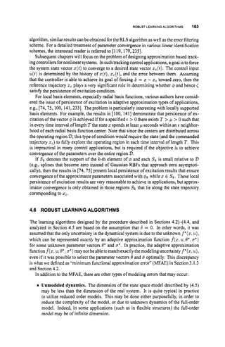 ROBUSTLEARNINGALGORITHMS 163
algorithm, similar results can be obtained for the RLSalgorithm aswell as the error filtering
scheme. For a detailed treatment of parameter convergence in various linear identification
schemes, the interested reader is referred to [119, 179,2351.
Subsequent chapters will focus on the problem of designing approximation based track-
ing controllers for nonlinear systems. In such tracking control applications, a goal is to force
the system state vector z(t)to converge to a desired state vector xc(t).The control input
u(t)is determined by the history of x(t),zc(t),and the error between them. Assuming
that the controller is able to achieve its goal of forcing E = z - x, toward zero, then the
reference trajectory xc plays a very significant role in determining whether q5 and hence (
satisfy the persistence of excitation condition.
For local basis elements, especially radial basis functions, various authors have consid-
ered the issue of persistence of excitation in adaptive approximation types of applications,
e.g., [74,75, 100, 141,2331. The problem is particularly interesting with locally supported
basis elements. For example, the results in [loo, 1411 demonstrate that persistence of ex-
citation of the vector @ is achieved if for a specified E > 0 there exists T > ,
u > 0 such that
in every time interval of length T the state x spends at least p seconds within an E neighbor-
hood of each radial basis function center. Note that since the centers are distributed across
the operating region 'D, this type of condition would require the state (and the commanded
trajectory 5,) to fully explore the operating region in each time interval of length T . This
is impractical in many control applications, but is required if the objective is to achieve
convergence of the parameters over the entire region D.
If SI, denotes the support of the k-th element of 4 and each SI, is small relative to 'D
(e.g., splines that become zero instead of Gaussian RBFs that approach zero asymptoti-
cally), then the results in [74,75] present local persistence of excitation results that ensure
convergence of the approximator parameters associated with @I, while x E SI,. These local
persistence of excitation results are very reasonable to achieve in applications, but approx-
imator convergence is only obtained in those regions SI, that lie along the state trajectory
corresponding to x,.
4.6 ROBUST LEARNINGALGORITHMS
The learning algorithms designed by the procedure described in Sections 4 2 4 4 . 4 , and
analyzed in Section 4.5 are based on the assumption that b = 0. In other words, it was
assumed that the only uncertainty in the dynamical system is due to the unknown f *(x,
u),
which can be represented exactly by an adaptive approximation function f(z,
u;
B*, a*)
for some unknown parameter vectors B* and CT*. In practice, the adaptive approximation
functionf(x: u;
B*, u * )maynotbeabletomatchexactlythemodelinguncertaintyf*(x,u),
even if it was possible to select the parameter vectors 8 and b optimally. This discrepancy
is what we defined as "minimum functional approximation error" (MFAE) in Section 3.1.3
and Section 4.2.
In addition to the MFAE, there are other types of modeling errors that may occur:
Unmodeled dynamics. The dimension of the state space model described by (4.5)
may be less than the dimension of the real system. It is quite typical in practice
to utilize reduced order models. This may be done either purposefully, in order to
reduce the complexity of the model, or due to unknown dynamics of the full-order
model. Indeed, in some applications (such as in flexible structures) the full-order
model may be of infinite dimension.
 