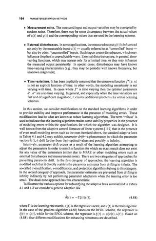 164 PARAMETER ESTIMATION METHODS
0 Measurement noise. The measured input and output variables may be compted by
random noise. Therefore, there may be some discrepancy between the actual values
of u(t)and y(t) and the corresponding values that are used in the learning scheme.
External disturbances. In some applications, the measured output y ( t ) is influenced
not only by the measurable input u(t)-usually referred to as “controlled” input -
but also by other, “uncontrolled” inputs. Such inputs create disturbances, which may
influencethe plant in unpredictableways. External disturbances are, in general, time-
varying functions, which may appear only for a limited time, or they may influence
the measured output persistently. In special cases, disturbances may have known
time-varying characteristics (e.g., they may be periodic with known frequency, but
unknown magnitude).
0 Time variations. It has been implicitly assumed that the unknown function f*( 2 ,u)
is not an explicit function of time; in other words, the modeling uncertainty is not
varying with time. In cases where f’ is time varying then the optimal parameters
8*, u* are also time varying. In general, and especially when the time variations are
fast and of significant magnitude, it creates additional problems for online learning
schemes.
In this section, we consider modifications to the standard learning algorithms in order
to provide stability and improve performance in the presence of modeling errors. These
modifications lead to what are known as robust learning algorithms. The term “robust” is
used to indicate that the learning algorithm retains some stability properties in the presence
of modeling errors within the specifications for which the algorithm was designed. It is
well known from the adaptive control literature of linear systems [1191that in the presence
of even small modeling errors such as the ones itemized above, the standard adaptive laws
in Table; 4.1 and 4.2 may exhibit parameter drift-a phenomenon in which the parameter
vectors O(t),B drift further from their optimal values and possibly to infinity.
Intuitively, parameter drift occurs as a result of the learning algorithm attempting to
adjust the parameters in order to match a function for which an exact match does not exist
for any value of the parameters (either due to MFAE or other modeling errors such as
external disturbances and measurement noise). There are two categories of approaches for
preventing parameter drift. In the first category of approaches, the learning algorithm is
modified such that it directly restricts the parameter estimates from drifting to infinity. The
so-called a-modification, +modification, and projection algorithms belong tothis category.
In the second category of approach, the parameter estimates are prevented from drifting to
infinity indirectly by not performing parameter adaptation when the training error is too
small. The dead-zone approach has this characteristic.
To illustrate the various options for robustifying the adaptive laws summarized in Tables
4.1 and 4.2 we consider a generic adaptive law
e(t)= -r((t)E(t), (4.88)
where r is the learningrate matrix, [(t)is the regressor vector, and ~ ( t )
is the training error.
In the case of the gradient algorithm (4.66) based on the RFOL scheme, the regressor is
[(t)= ((t),
while for the EFOL scheme, the regressor is [(t)= $(z(t),
u(t)).Based on
(4.88), four different modifications for enhancing robustness are described.
 