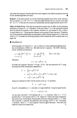 ROBUST LEARNING ALGORITHMS 167
only make the Lyapunov function derivative more negative, the stability properties derived
rn
Remark: In the above proof, we use the following standard result from vector calculus:
for two vectors a,b E %Iz", if aTb > 0 then the angle between the two vectors is less than
90". If aTb = 0 then the two vectors are orthonormal, and the angle between them is 90".
for the standard algorithm still hold.
Effect of Model Error. Note that the projection operator has no effect on the parameter
estimation as long as 0 E S.Therefore, in the case where 6 # 0, the projec:ion method
does not prevent an increase in the Lyapunov function (i.e., an increase in Ilellr) when e
is small relative to 6. The projection operator only prevents 6 from leaving S. Therefore,
use of the projection method does not guarantee a small ultimate bound on e(t)in the case
where 6 # 0. Consider the following example which extends the EOFL analysis that is on
page 144.
EXAMPLE 4.11
In this example, we will let 6(t)= [E] where ~ ( t )
is the combined modeling errors
due to disturbances, MFAE, etc. that add into the j
.equation. The EOFL learning
system variables are defined as
x = [(s*)T4 +6, 2 = S+X [ e ~ ] e(t)= P [ - ~ E E ]
e = k - x , e=e-e*.
- A
Therefore,
d = -xe +xeT$- AE.
Consider the Lyapunov function V of eqn. (4.75). The time derivative of V using
the projection form of parameter adaptation is
= -pe2 - pee +peTrW1Q
where Q is defined in (4.93). On the interior of S,Q = 0; therefore,
2
V = -pe -pee.
Even if E is bounded as Ie/ < 5, the term ee is sign indefinite. Using the upper bound,
v < -Pbl (lel - 5)
we can show that that V will decrease for /el > 5; however, when /el < 5 it is
possible that V will increase until 0 E 6
s
.
Figure 4.11 shows the type of trajectory
that could occur. In this figure, the parameter error and e decrease until lei < 5. Once
that inequality is satisfied, the parameter error diverges until 0 E 6
s
.Eventually
e increases. Once /el > 5, the Lyapunov function again decreases. Note that such
behavior could occur repetitively. n
 
