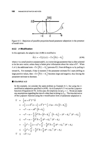 168 PARAMETER ESTIMATIONMETHODS
Figure 4.11: Depiction of possible projection-based parameter adaptation in the presence
of model error.
4.6.2 a-Modification
In this approach, the adaptive law (4.88) is modified to
e(t)= -r,gt)E(t) - ru(8(t)- e,) (4.94)
where u is a small positive constant and Bo is a vector design parameter that is often selected
to be the zero vector, unless there is better prior information about the value of 8:. When
6 # 0, the additional term -ru e(t)- 0, prevents 8(t)from drifting to coby pulling it
toward 0,. For example, if due to nonzero 6 the parameter estimate 8(t)starts drifting to
parameter estimate to decrease.
( A )
large positive values, then -ru becomes large and negative, thus forcing the
EXAMPLE 4.12
In this example, we consider the same problem as Example 4.11, but using the u-
modification adaptation specified in (4.94). As in Example 4.11 we use the Lyapunov
function ofEquation (4.75). In this case, for simplicity we set = 1. We do not make
any assumptions regarding the sizeof E otherthan itsbeing in L,. The time derivative
of the Lyapunov function using the u-modification form of parameter adaptation is
T
1 e2 C7-T- 0 T
I--e2 + - - -e e+- (e*- 6,) (e*- e,)
2 2 2 2
v 5 - c v + p
 