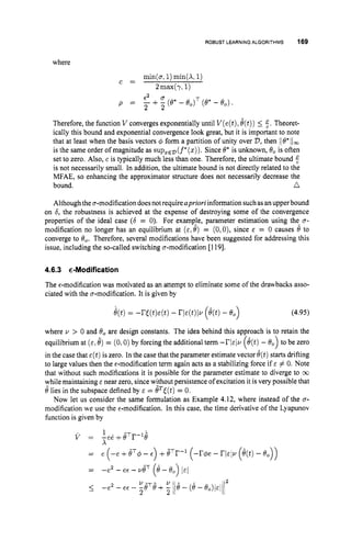 ROBUSTLEARNINGALGORITHMS 169
where
Therefore, the function V converges exponentially until V(e(t),
@t))
5 f . Theoret-
ically this bound and exponential convergence look great, but it is important to note
that at least when the basis vectors form a partition of unity over 'D, then 116"/Ioc
is the same order of magnitude as supZED(f*(~)).Since 8*is unknown, 8, is often
set to zero. Also, c is typically much less than one. Therefore, the ultimate bound f
is not necessarily small. In addition, the ultimate bound is not directly related to the
MFAE, so enhancing the approximator structure does not necessarily decrease the
bound. n
Although the a-modification doesnotrequire aprioriinformation suchasan upper bound
on 6, the robustness is achieved at the expense of destroying some of the convergence
properties of the ideal case (6 = 0
)
. For exampje, parameter estimation using the, a-
modification no longer has an equilibrium at ( E ; 8) = (O,O), since E = 0 causes 8 to
converge to 8,. Therefore, several modifications have been suggested for addressing this
issue, including the so-called switching o-modification [1191.
4.6.3 €-Modification
The €-modification was motivated as an attempt to eliminate some of the drawbacks asso-
ciated with the a-modification. It is given by
(4.95)
where Y > 0 and 8, are design constants. The idea behind this approach is to retain the
equilibrium at ( E , 6)= (0.0)by forcing the additional term -r/E/v(e(t)- 8,) to be zero
in the case that ~ ( t )
is zero. In the case that the parameter estimate vector e(t)starts drifting
to large values then the +modification term again acts as a stabilizing force if E # 0. Note
that without such modifications it is possible for the parameter estimate to diverge to m
while maintaining E near zero, since without persistence of excitation it is verypossible that
8lies in the subspace defined by E = eT[(t)= 0.
Now let us consider the same formulation as Example 4.12, where instead of the a-
modification we use the +modification. In this case, the time derivative of the Lyapunov
function is given by
 