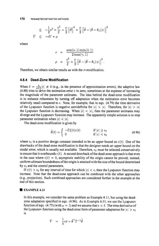 170 PARAMETERESTIMATIONMETHODS
v 5 - c v + p
where
Therefore, we obtain similar results as with the u-modification.
4.6.4 Dead-ZoneModification
When 6 = &[E] # 0 (e.g., in the presence of approximation errors), the adaptive law
(4.88) tries to drive the estimation error E to zero, sometimes at the expense of increasing
the magnitude of the parameter estimates. The idea behind the dead-zone modification
is to enhance robustness by turning off adaptation when the estimation error becomes
relatively small compared to E. Note, for example, that in eqn. (4.79)the time derivative
of the Lyapunov function is negative semidefinite for
the Lyapunov function is decreasing. When I E ~ < /el, then the parameter estimates may
diverge and the Lyapunov function may increase. The apparently simple solution is to stop
parameter estimation when I E ~ < lei.
> /EI. Therefore, for I E ~ >
The dead-zone modification is given by
(4.96)
where €0 is a positive design constant intended to be an upper bound on E ( t ) . One of the
drawbacks of the dead-zone modification is that the designer needs an upper bound on the
model error, which is usually not available. Therefore, €0 must be selected conservatively
to ensurethat it overbounds E(t). A second drawback of the dead-zone approach is that even
in the case where E ( t ) = 0, asymptotic stability of the origin cannot be proved; instead,
uniform ultimate boundedness of the origin is attained with the size ofthebound determined
by €0 and the control parameters.
If ~ ( t )
> €0 for any interval of time for which l ~ l
< E, then the Lyapunov function may
increase. Note that the dead-zone approach can be combined with the other approaches
(e.g., projection). Such combined approaches are considered further in the example at the
end of this section.
EXAMPLE 4.13
In this example, we consider the same problem as Example 4.11, but using the dead-
zone adaptation specified in eqn. (4.96). As in Example 4.1 1, we use the Lyapunov
function of eqn. (4.75)(with ,
u = 1)andwe assume that E < 5. The time derivative of
the Lyapunov function using the dead-zone form of parameter adaptation for /el > e0
is
 