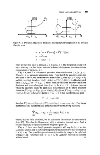 ROBUST LEARNINGALGORITHMS 171
Figure 4.12: Depiction of possible dead-zone based parameter adaptation in the presence
of model error.
= e (-e +eT4-t) - BTr-l(r4e)
< -le/ (lei - 5)
= -e2 - ee
There are now two cases to consider €0 > 5 and €0 < 5. The designer of course will
try to select €0 > S, but since 5 may not be know it is important to understand the
consequences of haying €0 < 5.
If €0 > S
,then V < 0 whenever parameter adaptation is active (i.e., /el 2 €0).
When /el < €0, parameter adaptation stops. Note that if the trajectory enters the
dead-zone at time tl and leaves the dead-zone at time tz,then /e(tl)l = le(tz)/ = €0
and &t,) = e ( t 2 ) ; therefore, V(e(tl),e(t1)) = V(e(t2),e ( t 2 ) ) . If odd subscripted
times (i.e., t2%+1 for i = 1,2,...) denote times at which the trajectory leaves the
dead-zone and even subscripted times (i.e,, t2, for i = 1,2, ...) denote times at
which the trajectory enters the dead-zone, the? extension of the abov? argument
V(e(tz,),e ( t 2 , ) ) . In fact, ifwe denote a = €0 - S > 0 then outside the dead-zone
shows that V(e(t2%-1),
e(t2,-1)) = V(e(tz,),O(t2,)) and V(e(tn,+l),O(tz%+l))I
v < -€oa<O;
therefore, V(e(tzz+l),B(t2,+1)) 5 V(e(tz,), e ( t 2 , ) ) -~0a(t2,+1
-t2,). This shows
that the total time outside the dead-zone must satisfy the following inequality
where q may be finite or infinite, but the cumulative time outside the dead-zone is
finite [87]. Therefore, in this example, le(t)l is ultimately bounded by €0. Such a
possible trajectory is depicted in the left image of Figure 4.12.
If €0 < 5, then, even though parameter adaptation will stop for /el < €0, the
Lyapunov function and in particular the parameter estimation error may increase for
5 > (el > €0. Two possible trajectories are depicted in the image in the right half
of Figure 4.12. Note that while 5 > /el > €0 the Lyapunov function can increase
without bound. n
 