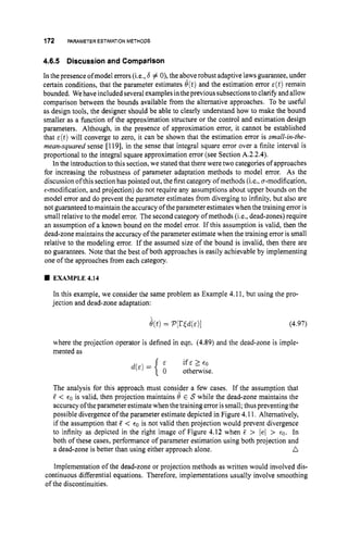 172 PARAMETERESTIMATION METHODS
4.6.5 Discussionand Comparison
In the presence ofmodel errors (i.e., b # 0),the aboverobust adaptive laws guarantee, under
certain conditions, that the parameter estimates O(t) and the estimation error ~ ( t )
remain
bounded. We haveincluded severalexamplesintheprevious subsectionstoclarify and allow
comparison between the bounds available from the alternative approaches. To be useful
as design tools, the designer should be able to clearly understand how to make the bound
smaller as a function of the approximation structure or the control and estimation design
parameters. Although, in the presence of approximation error, it cannot be established
that E ( t ) will converge to zero, it can be shown that the estimation error is small-in-the-
mean-squared sense [119], in the sense that integral square error over a finite interval is
proportional to the integral square approximation error (see Section A.2.2.4).
In the introduction to this section, we stated that there were two categories of approaches
for increasing the robustness of parameter adaptation methods to model error. As the
discussion ofthis sectionhas pointed out, the first category of methods (is., cr-modification,
€-modification, and projection) do not require any assumptions about upper bounds on the
model error and do prevent the parameter estimates from diverging to infinity, but also are
not guaranteed to maintain the accuracy of theparameter estimateswhen the training error is
small relative to the model error. The second category of methods (i.e., dead-zones) require
an assumption of a known bound on the model error. If this assumption is valid, then the
dead-zonemaintains the accuracy of the parameter estimate when the training error is small
relative to the modeling error. If the assumed size of the bound is invalid, then there are
no guarantees. Note that the best of both approaches is easily achievable by implementing
one of the approaches from each category.
EXAMPLE 4.14
In this example, we consider the same problem as Example 4.11, but using the pro-
jection and dead-zone adaptation:
(4.97)
where the projection operator is defined in eqn. (4.89) and the dead-zone is imple-
mented as
if E 2 €0
d ( E ) = { otherwise.
The analysis for this approach must consider a few cases. If the assumption that
5 < e0 is valid, then projection maintains t
9 E S while the dead-zone maintains the
accuracy oftheparameter estimate whenthe training erroris small; thus preventing the
possible divergence of the parameter estimate depicted in Figure 4.11. Alternatively,
if the assumption that 5 < €0 is not valid then projection would prevent divergence
to infinity as depicted in the right image of Figure 4.12 when 5 > lel > €0. In
both of these cases, performance of parameter estimation using both projection and
n
a dead-zone is better than using either approach alone.
Implementation of the dead-zone or projection methods as written would involved dis-
continuous differential equations. Therefore, implementations usually involve smoothing
of the discontinuities.
 