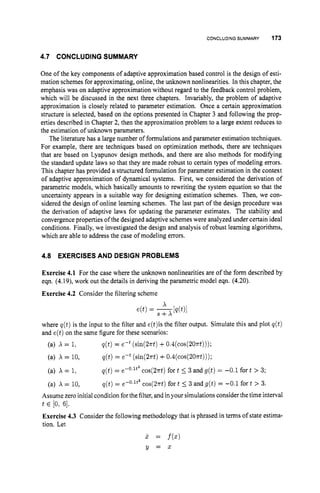 CONCLUDINGSUMMARY 173
4.7 CONCLUDING SUMMARY
One of the key components of adaptive approximation based control is the design of esti-
mation schemes for approximating, online, the unknown nonlinearities. In this chapter, the
emphasis was on adaptive approximation without regard to the feedback control problem,
which will be discussed in the next three chapters. Invariably, the problem of adaptive
approximation is closely related to parameter estimation. Once a certain approximation
structure is selected, based on the options presented in Chapter 3 and following the prop-
erties described in Chapter 2, then the approximation problem to a large extent reduces to
the estimation of unknown parameters.
The literature has a large number of formulations and parameter estimation techniques.
For example, there are techniques based on optimization methods, there are techniques
that are based on Lyapunov design methods, and there are also methods for modifying
the standard update laws so that they are made robust to certain types of modeling errors.
This chapter has provided a structured formulation for parameter estimation in the context
of adaptive approximation of dynamical systems. First, we considered the derivation of
parametric models, which basically amounts to rewriting the system equation so that the
uncertainty appears in a suitable way for designing estimation schemes. Then, we con-
sidered the design of online learning schemes. The last part of the design procedure was
the derivation of adaptive laws for updating the parameter estimates. The stability and
convergenceproperties of the designed adaptive schemes were analyzed under certain ideal
conditions. Finally, we investigated the design and analysis of robust learning algorithms,
which are able to address the case of modeling errors.
4.8 EXERCISESAND DESIGN PROBLEMS
Exercise 4.1 For the case where the unknown nonlinearities are of the form described by
eqn. (4.19), work out the details in deriving the parametric model eqn. (4.20).
Exercise 4.2 Consider the filtering scheme
where q(t)is the input to the filter and e(t)isthe filter output. Simulate this and plot q(t)
and e(t)on the same figure for these scenarios:
(a) X = 1,
(a) X = 10,
(a) A = 1,
(a) X = 10,
q(t) = eWt(sin(27rt) +0.4(cos(2Ont)));
q(t) = e-t (sin(2nt)+O.4(cos(2Ont)));
q(t)= e-'.lt2 cos(27rt) fort 5 3 and g(t) = -0.1 fort > 3;
q ( t ) = e-O.lt* cos(27rt) fort 5 3 and g(t) = -0.1 for t > 3.
Assume zero initial condition forthe filter,and inyour simulations consider the time interval
Exercise 4.3 Consider the following methodology that is phrased in terms of state estima-
tion. Let
t E [O:61.
j . = f (XI
Y = 5
 