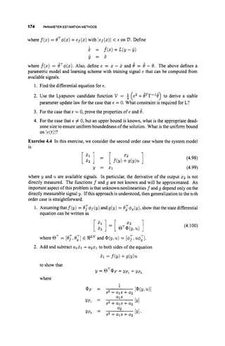 174 PARAMETER ESTIMATION METHODS
where f(z)
= OT4(x)+ep(x) with lef(z)l < E on V.Define
i = f*(z)+L(y-Y)
y = ?
where f(z) = 6'TI$(z).
Also, define e = z - 2 and 8 = 6' - 8. The above defines a
parametric model and learning scheme with training signal e that can be computed from
available signals.
1. Find the differential equation for e.
2. Use the Lyapunov candidate function V =
3. For the case that E = 0, prove the properties of e and 6.
4. For the case that E # 0, but an upper bound is known, what is the appropriate dead-
zone size to ensure uniform boundedness of the solution. What is the uniform bound
on je(t)l?
e2+8Tr-18 to derive a stable
( -)
parameter update law for the case that E = 0. What constraint is required for L?
Exercise 4.4 In this exercise, we consider the second order case where the system model
is
(4.98)
Y = 21 (4.99)
where y and u are available signals. In particular, the derivative of the output z2is not
directly measured. The functions f and g are not known and will be approximated. An
important aspect of this problem is that unknown nonlinearities f and g depend only on the
directly measurable signal y. If this approach is understood, then generalization to the n-th
order case is straightfonvard.
1. Assuming that f(y) = e;I$f(y) andg(y) = OJ&(y), show that the state differential
equation can be written as
2 2
[ s:] = [ OT@(y,u)]
where OT = [OT, 8:] E XZNand @(V>u) = @;I.
2. Add and subtract a121 T a221 to both sides of the equation
$1 = f b )+4 Y ) U
to show that
where
9 = QT@F +YFl $
. YF2
(4.100)
 