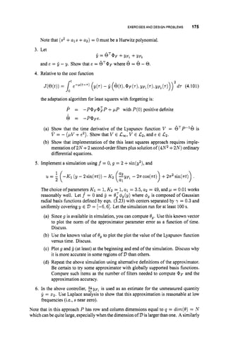 EXERCISESAND DESIGN PROBLEMS 175
Note that (s2+als +u2) = 0 must be a Hurwitz polynomial.
3. Let
Q = GT@F+yFl +yF*
and e = Q - y. Show that e = OT@p
where 6 = 6- 0.
4. Relative to the cost function
the adaptation algorithm for least squares with forgetting is:
P = - P @ F @ ~ P
+pP with P(0)positive definite
0 = -P@Fe.
(a) Show that the time derivative of the Lyapunov function V = 6TP-'6 is
V = - ( p V +e'). Show that V E Cm, V E Cz,and e E CZ.
(b) Show that implementation of the this least squares approach requires imple-
mentation of 2N +2 second-orderfilters plus solution of (4N2+2N) ordinary
differential equations.
5. Implement a simulation using f = 0, g = 2 +sin(y2), and
1
u = 1( - ~ 1 (y - 2 sin(rt))- ~2 -yFl - 2r cos(rt) +2 2 sin(rt)
2 (:: 1
The choice ofparameters K1 = 1,K2 = 1
,a1 = 3.5, a2 = 49, and p = 0.01works
reasonably well. Let f = 0 and g = O:$g(y) where #g is composed of Gaussian
radial basis functions defined by eqn. (3.23) with centers separated by y = 0.3and
uniformly covering y E 2
) = [-6,6]. Let the simulation run for at least 100 s.
(a) Since g is available in simulation, you can compute 09.Use this known vector
to plot the norm of the approximator parameter error as a function of time.
Discuss.
(b) Use the known value of 8, to plot the plot the value of the Lyapunov function
versus time. Discuss.
(c) Plot g and g (at least) at the beginning and end of the simulation. Discuss why
it is more accurate in some regions of '
D than others.
(d) Repeat the above simulation using alternative definitions of the approximator.
Be certain to try some approximator with globally supported basis functions.
Compare such items as the number of filters needed to compute @F and the
approximation accuracy.
6. In the above controller, fypl is used as an estimate for the unmeasured quantity
y = x2. Use Laplace anaiysis to show that this approximation is reasonable at low
frequencies (i.e., s near zero).
Note that in this approach P has row and column dimensions equal to q = dzm(O)= N
which canbe quite large, especially when the dimension of D is larger than one. A similarly
 