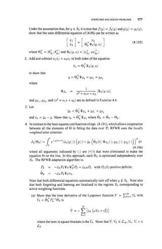 EXERCISESAND DESIGN PROBLEMS 177
Under the assumption that, for y E s k it is true that f(y) = f k (y) and g(y) = gk(y),
show that the state differential equation of (4.98) can be written as
(4.105)
2. Add and subtract alj.1 +a251 to both sides of the equation
and y ~ ~ ,
y ~ ~ ,
and (s2 +als +a2) are as defined in Exercise 4.4.
3. Let
^ T
$k = @ k QFk +yF1 +!/Fz
and ek = yk - y. Show that ek = 6;*pk where 6, = 6, - 01;.
4. In contrast tothe least squarescost function of eqn. (4.1Ol), which allows cooperation
between all the elements of 0 in fitting the data over D,RFWR uses the locally
weighted error criterion:
t 2
J k ( @ k ) = 1e-'("-"~k(Y(.)) (Y(') - yk ( e k ( ~ ) . Q F ~ ( ' ) , y ~ l ( ' ) . Y F z ( ' ) ) )
dT
(4.106)
where all arguments indicated by (.) are (r)'sAthatwere eliminated to make the
equation fit on the line. In this approach, each @k is optimized independently over
Sk. The RFWR adaptation algorithm is:
& = - 3 k P k Q F Q : P k +a k / b p k with P k ( 0 ) positive definite
6 k = - 0 k P k Q F e k .
Note that both differential equations automatically turn off when y $ s k . Note also
that both forgetting and learning are localized to the regions s k corresponding to
active weighting functions.
(a) Show that the time derivative of the Lyapunov function v = EElv k with
v k = 6 l P L 1 6 k is
.I;I
v=-C[-
d k ( p v k +e i ) ]
k=l
where the term in square brackets is the vk. Showthat v,v k E c,, v k . v.e E
 