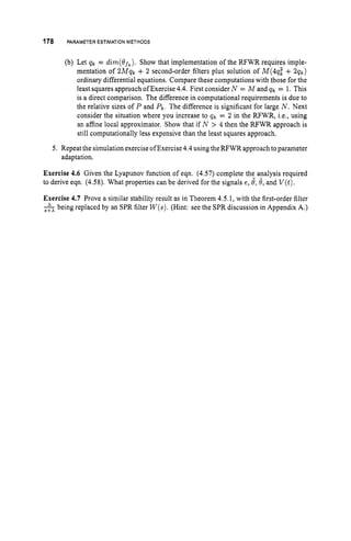 178 PARAMETER ESTIMATION METHODS
(b) Let qk = dirn(8fk).Show that implementation of the RFWR requires imple-
mentation of 2Mqk + 2 second-order filters plus solution of M(4q: + 2 q k )
ordinary differential equations. Compare these computations with those for the
least squares approach of Exercise 4.4. First consider N = M and q k = 1. This
is a direct comparison. The difference in computational requirements is due to
the relative sizes of P and 9.The difference is significant for large N. Next
consider the situation where you increase to q k = 2 in the RFWR, i.e., using
an affine local approximator. Show that if N > 4 then the RFWR approach is
still computationally less expensive than the least squares approach.
5. Repeat the simulation exercise ofExercise4.4using theRFWR approach toparameter
adaptation.
Exercise 4.6 Given the Lyapunov function of eqn. (4.57) complete the analysis required
to derive eqn. (4.58). What properties can be derived for the signals e, 4,8, and V(t).
Exercise 4.7 Prove a similar stability result as in Theorem 4.5.1, with the first-order filter
-
,
i
X
being replaced by an SPR filter W(s).
(Hint: see the SPR discussion in Appendix A.)
 