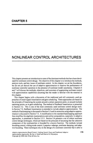 CHAPTER 5
NONLINEAR CONTROL ARCHITECTURES
This chapter presents an introduction to someofthe dominantmethods that have been devel-
oped for nonlinear control design. The objective of this chapter is to introduce the methods,
analysis tools, and key issues of nonlinear control. In this chapter, we set the foundation,
but do not yet discuss the use of adaptive approximation to improve the performance of
nonlinear controller operation in the presence of nonlinear model uncertainty. Chapters 6
and 7 will discuss the methods, objectives, and outcomes of augmenting nonlinear control
with approximation capabilities assuming that the reader is familiar with the material in
this chapter.
This chapter begins with a discussion of the traditional and still commonly used ap-
proaches of small-signal linearization and gain scheduling. These approaches are based on
the principle of linearizing the system around a certain operation point, or around multiple
operating points, as in gain scheduling. The method of feedback linearization is presented
in Section 5.2. This is one of the most commonly used nonlinear control design tools.
In Section 7.2, feedback linearization is extended to include adaptive approximation. The
method of backstepping is discussed in Section 5.3 and its extension using adaptive approx-
imation is discussed in Section 7.3. A modification to the standard backstepping approach
that simplifies the algebraic manipulations and online computations, especially in adaptive
approaches, is presented in Section 5.3.3. Section 5.4 presents a set of robust nonlinear
control design techniques, which are based on the principle of assuming that the unknown
component of the nonlinearities is bounded by a known function. The methods include
bounding control, sliding mode control, Lyapunov redesign, nonlinear damping, and adap-
tive bounding. These techniques rely on the design of a nonlinear controller that is able to
Adaptive Approximation Based Control: UnifvingNeural,Fuzzy and TraditionalAdaptive
ApproximationApproaches.By Jay A. Farrell and Marios M. Polycarpou
Copyright @ 2006 John Wiley & Sons,Inc.
179
 