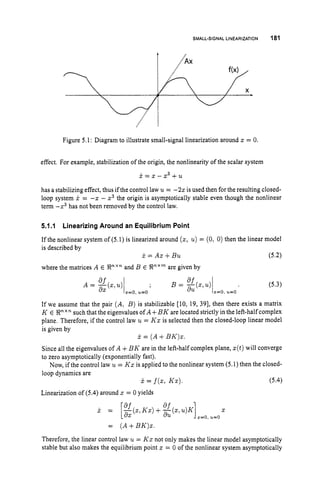 SMALL-SIGNAL LINEARIZATION 181
Figure 5.1: Diagram to illustrate small-signal linearization around x = 0.
effect. For example, stabilization of the origin, the nonlinearity of the scalar system
x = x - x3 + u
has a stabilizing effect, thus if the control law u = -22 isused then for the resulting closed-
loop system i = -z - x3 the origin is asymptotically stable even though the nonlinear
term -x3 has not been removed by the control law.
5.1.1 Linearizing Around an Equilibrium Point
If the nonlinear system of (5.1) is linearized around (2, u)= (0, 0) then the linear model
is described by
x = AX+Bu
where the matrices A E !Px"
and B E E
n
'
" are given by
(5.2)
(5.3)
If we assume that the pair (A, B ) is stabilizable [10, 19, 391, then there exists a matrix
K E !R" x n such that the eigenvalues of A +B K are located strictly in the left-half complex
plane. Therefore, if the control law u= Kx is selected then the closed-loop linear model
is given by
x = ( A+BK)x.
Since all the eigenvalues of A +BK are in the left-half complex plane, x(t)will converge
to zero asymptotically (exponentially fast).
Now, if the control law u = Kx is applied to the nonlinear system (5.1) then the closed-
loop dynamics are
Linearization of (5.4)
around z = 0 yields
x = f(x, Kx). (5.4)
x = [af(xlKz)+x(z,u)K]
af z
d X s=o, u=o
= (A+BK)x.
Therefore, the linear control law u = Kx not only makes the linear model asymptotically
stable but also makes the equilibrium point x = 0 of the nonlinear system asymptotically
 