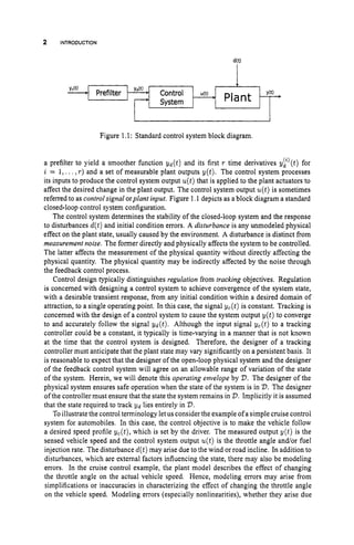2 INTRODUCTION
YJt)
- Y(t)
Control u(t)
Prefilter
Figure 1.1: Standard control system block diagram.
Plant
System
a prefilter to yield a smoother function y d ( t ) and its first T time derivatives y!’(t) for
i = 1,...,T ) and a set of measurable plant outputs y(t). The control system processes
its inputs to produce the control system output u ( t )that is applied to the plant actuators to
affect the desired change in the plant output. The control system output u(t)is sometimes
referred to as control signal orplant input. Figure 1.1 depicts as a block diagram a standard
closed-loop control system configuration.
The control system determines the stability of the closed-loop system and the response
to disturbances d(t)and initial condition errors. A disturbance is any unmodeled physical
effect on the plant state, usually caused by the environment. A disturbance is distinct from
measurement noise. The former directly and physically affects the system to be controlled.
The latter affects the measurement of the physical quantity without directly affecting the
physical quantity. The physical quantity may be indirectly affected by the noise through
the feedback control process.
Control design typically distinguishes regulation from tracking objectives. Regulation
is concerned with designing a control system to achieve convergence of the system state,
with a desirable transient response, from any initial condition within a desired domain of
attraction, to a single operating point. In this case, the signal yc(t) is constant. Tracking is
concerned with the design of a control system to cause the system output y(t) to converge
to and accurately follow the signal yd(t). Although the input signal yc(t) to a tracking
controller could be a constant, it typically is time-varying in a manner that is not known
at the time that the control system is designed. Therefore, the designer of a tracking
controller must anticipate that the plant state may vary significantly on a persistent basis. It
is reasonable to expect that the designer of the open-loop physical system and the designer
of the feedback control system will agree on an allowable range of variation of the state
of the system. Herein, we will denote this operating envelope by V.The designer of the
physical system ensures safe operation when the state of the system is in V.The designer
ofthe controller must ensure that the state the system remains in V.Implicitly it is assumed
that the state required to track Yd lies entirely in V.
To illustratethe control terminology letus considerthe example of a simple cruise control
system for automobiles. In this case, the control objective is to make the vehicle follow
a desired speed profile yc(t),which is set by the driver. The measured output y ( t ) is the
sensed vehicle speed and the control system output u(t)is the throttle angle and/or fuel
injection rate. The disturbance d(t)may arise due to the wind or road incline. In addition to
disturbances, which are external factors influencing the state, there may also be modeling
errors. In the cruise control example, the plant model describes the effect of changing
the throttle angle on the actual vehicle speed. Hence, modeling errors may arise from
simplifications or inaccuracies in characterizing the effect of changing the throttle angle
on the vehicle speed. Modeling errors (especially nonlinearities), whether they arise due
-
 