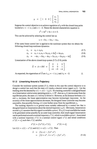 SMALL-SIGNAL LINEARIZATION 183
Suppose the control objective is to achieve regulation of y with the closed-loop poles
located at s = -1ij and s = -2. Hence the desired characteristic equation is
s3+4s' +6s +4 = 0.
This can be achieved by selecting the control law as
U = -521 - 6 x 2 - 4x3
If the same linear control law is applied to the nonlinear system then we obtain the
following closed-loop nonlinear dynamics:
k 1 = ~ 2 + ~ 2 2 3 (5.7)
x 2 = 2 3 +2 1 2 3 +5 2 1 2 2 +62; +4 2 2 2 3 (5.8)
X3 = - 4 2 1 - 6 x 2 - 4 2 3 - 5 2 1 2 3 - 6 2 2 x 3 - 42;. (5.9)
Linearization of the above closed-loop system (5.7)-(5.9) yields
0 1
X = A + B K = [ 0 0 y ] .
-4 -6 -4
As expected, the eigenvalues of are = -1 ij and X3 = -2. n
5.1.2 Linearizing Around a Trajectory
Consider the nonlinear system system (5.1), where in this case the control objective is to
design a control law such that the state a(t)tracks a desired vector signal zd(t). Let the
tracking error be denoted by e ( t ) = z(t)-ad(t).If a tracking controller is designed based
on a linearization valid at some operating point 2 , E P,
then as ~ ( t )
moves away fromthe
equilibrium point, the state z(t)will try to follow it. However, as the distance between s(t)
and 2, increases, the linear approximation may become increasingly inaccurate. As the
accuracy of the linear approximation decreases, the designed linear controller may become
unsuitable, thus possibly forcing z(t)even further away from the equilibrium 2,.
The tracking objective is in general more suitably addressed by a control law that is
designed based on linearization about the desired trajectory ad(t).Obviously, linearization
around xd(t)assumes that this signal is available apriori. If xd(t)is not available but needs
to be generated online possibly by an outer-loop controller, then small-signal linearization
can be performed around a nominal trajectory z*(t),
which is available apriori. Associated
with a nominal trajectory z*(t) is a nominal control signal u*(t)and initial conditions
z
'
(
0
) = x
: such that z*(t)
satisfies
k*(t)= f(z*(t),u*(t)), 2*(0)= 2;.
Let Z ( t ) = ~ ( t )
- z*(t)and G ( t ) = u(t)- u*(t).
Then
P = f(2,u)- f ( Z * , U * )
= f(5+2*,iL +u*)- f(z*,u*). (5.10)
 