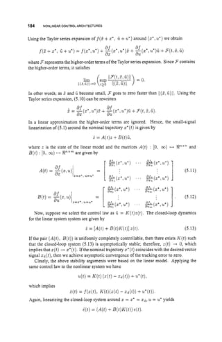 184 NONLINEARCONTROLARCHITECTURES
Using the Taylor series expansion off(? + G +u*)around (x*,
v*)we obtain
f ( Z + X * , ii+u*)= f ( X * , U ' ) + .i(z*,u*)j.+ -((2",u*)G+F(t,?,ii)
8.f
dX dU
where F represents the higher-order terms of the Taylor series expansion. Since F contains
the higher-order terms, it satisfies
In other words, as 2 and G become small, 3 goes to zero faster than I/(2,G)11. Using the
Taylor series expansion, (5.10) can be rewritten
In a linear approximation the higher-order terms are ignored. Hence, the small-signal
linearization of (5.1) around the nominal trajectory z*
(t)is given by
i = A(t)z+B(t)G1
where z is the state of the linear model and the matrices A(t) : [0, 03) c) En'" and
B(t): [0, 03) ++PX"
are given by
(5.1 1)
. (5.12)
& Z * , U * ) . . ' &c*,u*)
% ( Z * , U * ) ". g$(z*,u*)
% ( Z * , U * ) ". - q X * , U * )
8%
% ( Z * , U * ) ' ' . &(z*,u*)
x = x * , u=u-
x = x * , u=u-
Now, suppose we select the control law as U. = K(t)z(t).The closed-loop dynamics
for the linear system system are given by
i = [A@)
+B(t)K(t)]
z(t). (5.13)
If the pair (A(t),B(t))is uniformly completely controllable, then there exists K(t)such
that the closed-loop system (5.13) is asymptotically stable; therefore, z(t) -+ 0, which
implies that z(t)+ x*(t).Ifthe nominal trajectory z*(t)
coincides with the desired vector
signal z d ( t ) , then we achieve asymptotic convergence of the tracking error to zero.
Clearly, the above stability arguments were based on the linear model. Applying the
same control law to the nonlinear system we have
4 t ) = K ( t )( 4 t )- Z d ( t ) ) +U * ( t ) ,
which implies
Again, linearizing the closed-loop system around z = X* = z d , u = U* yields
i(t) = f ( X ( t ) , K(t)(x(t)
- X d ( t ) ) +u*(t)).
6(t)= (A(t)+B(t)K(t))
e(t).
 
