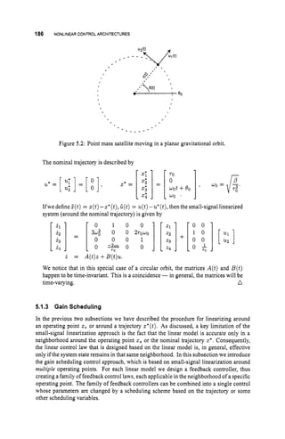 186 NONLINEAR CONTROLARCHITECTURES
,
- - _ - -
Figure 5.2: Point mass satellite moving in a planar gravitational orbit.
The nominal trajectory is described by
IfwedefineZ(t) = z(t)-z*(t),
C(t) = u(t)-u'(t),thenthe small-signal linearized
system (around the nominal trajectory) is given by
0 1 0 0 0 0
TO
i = A(t)z+B(t)u.
We notice that in this special case of a circular orbit, the matrices A(t)and B(t)
happen to be time-invariant. This is a coincidence -in general, the matrices will be
time-varying. a
5.1.3 Gain Scheduling
In the previous two subsections we have described the procedure for linearizing around
an operating point ze or around a trajectory z*(t).As discussed, a key limitation of the
small-signal linearization approach is the fact that the linear model is accurate only in a
neighborhood around the operating point z, or the nominal trajectory z*. Consequently,
the linear control law that is designed based on the linear model is, in general, effective
only ifthe system state remains in that same neighborhood. In this subsection we introduce
the gain scheduling control approach, which is based on small-signal linearization around
multiple operating points. For each linear model we design a feedback controller, thus
creating a family of feedback control laws, each applicable in the neighborhood of a specific
operating point. The family of feedback controllers can be combined into a single control
whose parameters are changed by a scheduling scheme based on the trajectory or some
other scheduling variables.
 