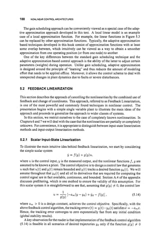 188 NONLINEARCONTROLARCHITECTURES
The gain scheduling approach can be conveniently viewed as a special case of the adap-
tive approximation approach developed in this text. A local linear model is an example
case of a local approximation function. For example, the linear functions in Figure 5.3
can be replaced by other approximation functions. Typically, the adaptive approximation
based techniques developed in this book consist of approximation functions with at least
some overlap between, which intuitively can be viewed as a way to obtain a smoother
approximation from one operating position (or from one node) to another.
One of the key differences between the standard gain scheduling technique and the
adaptive approximation based control approach is the ability of the latter to adjust certain
parameters (weights) during operation. Unlike gain scheduling, adaptive approximation
is designed around the principle of “learning” and thus reduces the amount of modeling
effort that needs to be applied offline. Moreover, it allows the control scheme to deal with
unexpected changes in plant dynamics due to faults or severe disturbances.
5.2 FEEDBACK LINEARIZATION
This section describes the approach of cancelling the nonlinearities by the combined use of
feedback and change of coordinates. This approach, referred to as Feedback Linearization,
is one of the most powerful and commonly found techniques in nonlinear control. The
presentation begins with a simple single variable plant to illustrate the main ideas of the
approach and proceeds to generalize the approach to wider classes of systems.
In this section, we restrict ourselves to the case of completely known nonlinearities. In
Chapters 6 and 7 we will deal with the case that the nonlinearities are partially or completely
unknown. For convenience, it is appropriate to distinguish between input-state linearization
methods and input-output linearization methods.
5.2.1 Scalar Input-State Linearization
To illustrate the main intuitive idea behind feedback linearization, we start by considering
the simple scalar system
Y = f(Y) +S(Yh
where uis the control input, y is the measured output, and the nonlinear functions f , g are
assumed to be known a priori. The control objective is to design a control law that generates
usuch that u(t)and y ( t ) remain bounded and y ( t ) tracks a desired function yd(t). We will
assume throughout that y d ( t ) and all of its derivatives that are required for computing the
control signal are in fact available, continuous, and bounded. Section A.4 of the appendix
discusses prefiltering, which is one method to ensure the validity of this assumption. For
this scalar system it is straightforward to see that, assuming that g(y) # 0, the control law
(5.14)
where a, > 0 is a design constant, achieves the control objective. Specifically, with the
above feedbackcontrol algorithm, the tracking errore(t) = y(t)-yd(t) satisfies 1 = -a,e.
Hence, the tracking error converges to zero exponentially fast from any initial condition
(global stability results).
A key observation for the reader isthat implementation of the feedback control algorithm
(5.14) is feasible in all scenarios of desired trajectories yd only if the function g(y) # 0
 