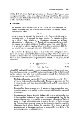 FEEDBACK LINEARIZATION 189
for all y E 3
2
. Otherwise, if g(y) approaches zero then the control effort becomes large,
causing saturation of the control input and possibly leading to instability. This problem,
which arises due to the lack of controllability at some values of the state-space, is referred
to as the stabilizability problem.
EXAMPLE5.3
It is important to note that even if g(y) = 0 at a crucial part of the state-space, that
does not necessarily imply that the system is uncontrollable. For example, consider
the input-output system
where the objective is to track the signal &(t) = 0. Therefore, in this case the
singularity point y = 0 is actually the desired setpoint. The regulation problem
can be solved by simply selecting u = -1 (which does not contain any feedback
information), or by selecting u = -9’. Therefore, it is not necessary for the control
law to cancel g(y) in order to stabilize the closed-loop system. If the control objective
is for y to track an arbitrary signal yd(t) then the problem becomes more difficult,
A
y = yu
and in fact it becomes necessary to address the stabilizability problem.
The control law (5.14) illustrates the use of the controller for cancelling nonlinearities.
Specifically, aswe can seefrom (5.14), the nonlinearities f and g in the open-loop system are
cancelled by the controller. This converts the system into one with linear error dynamics,
for which there are known control design and analysis methods. In fact, (5.14), can be
rewritten as
(5.15)
21 = -&(y - y d ) +ydr (5.16)
where (5.15) is a feedback linearizing operator that causes the closed-loop system to trans-
form to the linear system = w,and (5.16)is a linear stabilizing controller for the linearized
tracking problem. Many other linear controllers could be selected. Even for this simple
system we can extract some key observations:
The feedback linearizing operator of (5.15) exactly linearizes the model jl = f(y) +
g(y)u over the domain of validity of that model. There are no approximations. This
is distinct from the small signal linearization of Section 5.1, which was exact only at
a single point.
The role of the design parameter a, > 0 is to set the time constant of the expo-
nential convergence of the tracking error in response to initial condition errors and
disturbances.
The parameter a, does not determine the bandwidth of the overall control system
in the sense of the bandwidth of input signals Y d that can be tracked. Note that the
exponential convergence of the tracking error dynamics is independent of the input
signal Y d . This is achieved by feeding forward the derivative of the input signal,
yd. Therefore, from a theoretical perspective, the reference input tracking bandwidth
of this controller is infinite. In fact, this bandwidth will be limited by physical
constraints, such as the actuators, and must be accounted for in the design of the
system that generates Y d and its derivatives.
 