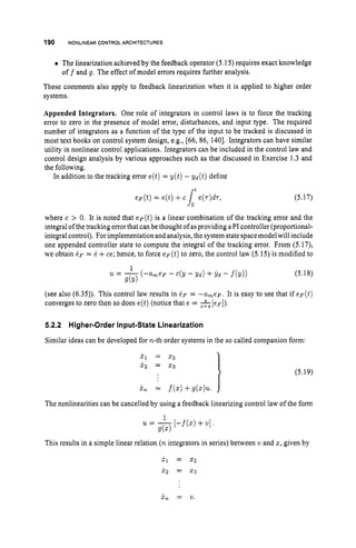 190 NONLINEAR CONTROL ARCHITECTURES
The linearization achieved by the feedback operator (5.15) requires exact knowledge
These comments also apply to feedback linearization when it is applied to higher order
systems.
off and g.The effect of model errors requires further analysis.
Appended Integrators. One role of integrators in control laws is to force the tracking
error to zero in the presence of model error, disturbances, and input type. The required
number of integrators as a function of the type of the input to be tracked is discussed in
most text books on control system design, e.g., [66, 86, 1401. Integrators can have similar
utility in nonlinear control applications. Integrators can be included in the control law and
control design analysis by various approaches such as that discussed in Exercise 1.3 and
the following.
In addition to the tracking error e(t)= y(t) - yd(t) define
(5.17)
where c > 0. It is noted that e F ( t ) is a linear combination of the tracking error and the
integral ofthe tracking error that can be thought of as providing a PI controller (proportional-
integral control). For implementationand analysis, the system state spacemodel will include
one appended controller state to compute the integral of the tracking error. From (5.17),
we obtain e~ = 6 +ce; hence, to force e F ( t ) to zero, the control law (5.15) is modified to
(5.18)
(see also (6.35)). This control law results in 6~ = -ameF. It is easy to see that if e F ( t )
converges to zero then so does e(t) (notice that e = -&
[ e ~ ] ) .
5.2.2 Higher-Order Input-State Linearization
Similar ideas can be developed for n-th order systems in the so called companion form:
> (5.19)
The nonlinearities can be cancelled by using a feedback linearizing control law of the form
1
u = -[-f(x)+v]
g(x)
This results in a simple linear relation (n integrators in series) between v and x,given by
x, = V .
 
