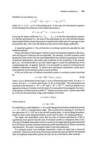 FEEDBACK LINEARIZATION 191
Therefore, we can choose u as
where e(t) = zl(t)- yd(t) is the tracking error. In this case, the characteristic equation
for the tracking error dynamics of the closed-loop system is
Choosing the design coefficients {Ao, XI, . . . A,-,} so that this characteristic equation
is a Hunvitz polynomial (i.e., the roots of the polynomial are all in the left-half complex
plane) implies that the closed-loop system is exponentially stable and e(t)converges to zero
exponentially fast, with a rate that depends on the choice of the design coefficients.
A important question is: Can all functions in nonlinear systems be cancelled by such
feedback methods?
Clearly, the extent of the designer's ability to cancel nonlinearities depends on the struc-
tural and physical limitations that are applicable. For example, if control actuators could
be placed to allow control of every state independently (an unrealistic assumption in almost
all practical applications), then under some conditions on the invertibility of the actuator
gain g(x),we would be able to use each control signal to cancel the nonlinearities of the
corresponding state. In general, however, it is not possible to cancel all nonlinearities by
feedback linearization methods. To achieve such nonlinearity cancellation, certain struc-
tural properties in the nonlinear system must be satisfied.
A first cut at the class of feedback linearizable systems is nonlinear systems described
by
X = AX +BP-'(z) [U - a(.)], (5.20)
where u is a m-dimensional control input, x is an n-dimensional state vector, A is an n x n
matrix, B is an n x m matrix, and the pair (A,B ) is controllable. The nonlinearities are
contained in the functions cr : 22, H Rm and p : 8, H gZmxm, which are defined on an
appropriate domain of interest, with the matrix p(x) assumed to be nonsingular for every z
in the domain of interest and the symbol P-l denotes an inverse matrix. Systems described
by (5.20) can be linearized by using a state feedback of the form
u = a(.) +P(.).,
which results in
x = Ax +BW
For stabilization, a state feedback w = K z can be designed such that the closed-loop system
x = ( A+ B K ) z is asymptotically stable. This is achieved by selecting K such that all
the eigenvalues of A +BK are in the left-half complex plane. A similar design procedure,
based on linear control designed methods, can be used to select w for tracking problems.
The reader will undoubtedly notice that the class of systems described by (5.20) is
significantly more general than the class of nonlinear systems in companion form (5.19).
The class of feedback linearizable systems is actually even larger than the systems described
by (5.20) since it includes nonlinear systems that can be transformed to (5.20) by a coordinate
transformation. This topic is discussed in detail in the next subsection.
If a nonlinear system is not feedback linearizable, it does not imply that it cannot be
controlled. Thereareseveral classes ofnonlinear systems that cannotbe put into the standard
form for feedback linearizable systems, but they can be controlled by other methods.
 
