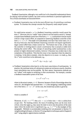 192 NONLINEAR CONTROLARCHITECTURES
Feedback linearization, although a very useful tool with a beautiful mathematical theory
for dealing with nonlinear systems, has some serious drawbacks in practical applications.
Two of these drawbacks are discussed below:
Feedback linearization may not be the most efficient way of controlling a nonlinear
system. To illustrate this concept consider the (frequently used) simple system
x = -x3 +u.
For stabilization around L = 0, a feedback linearizing controller would cancel the
term x3.However, this is a “stable” term so there is not real need to cancel it. Instead,
a simple linear feedback control law ofthe form u = -5, could achieve similar results
without a large control effort, as compared to linearizing feedback controller of the
form u = -L +x3. The reader will undoubtedly note that if the initial state x(0)is
far away from zero, then the feedback linearizing controller will require significantly
larger control effort than a linear control law. The bottom line is that, in this case,
the controller is working hard to cancel a nonlinearity that is actually a stable term
helping the control effort. The concept of cancelling useful nonlinearities is also
present in higher dimensional systems, however it becomes less evident due to the
complexity of the problem. Note that this issue is less important when the objective
is tracking. In the above example, when the objective is to cause 5 to track yd, then
the z3term would have to be addressed, e.g.,
’u. = Z 3 +y d - am(y - Y d ) .
Feedback linearization relies heavily on the exact cancellation of nonlinearities. In
practice, the nonlinear terms of a dynamical system are not known exactly, therefore
exact cancellation may not be possible. By their nature, linearization methods are
not “robust” with respect to modeling or other uncertainties. For example, consider
a feedback linearizable system of the form
j
: = x2 +E X 4 +21
where in the actual system, E > 0. However, because of lack of knowledge about the
value of E , the designer had assumed that E = 0, thus designing a stabilizing control
law ofthe form u = -2 - 5’. In this case, the closed-loop system is given by
x = -x +E X 4 .
which is unstable if
x(0)>
Moreover, if x(0) > E - ~ / ~ ,
then x(t) --f 00 in finite time - this is calledjnite
escape time. For tracking control, the issue of modeling errors can be even more
critical, since the signal Y d may cause the state to move into the portion of the state
space where the model error is significant (e.g., yd > in the example of this
paragraph). Methods to accommodate modeling error are presented in Section 5.4
using bounding techniques, in Section 5.5using adaptive techniquesand in Chapters 6
and 7 using adaptive approximation methods.
 