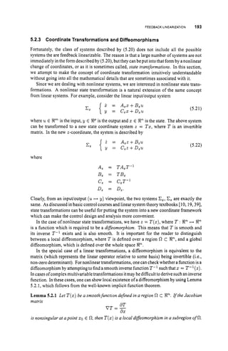 FEEDBACK LINEARIZATION 193
5.2.3 Coordinate Transformations and Diffeomorphisms
Fortunately, the class of systems described by (5.20) does not include all the possible
systems the are feedback linearizable. The reason is that a large number of systems are not
immediately in the form described by (5.20),but they can be put into that form by anonlinear
change of coordinates, or as it is sometimes called, state transformations. In this section,
we attempt to make the concept of coordinate transformation intuitively understandable
without going into all the mathematical details that are sometimes associated with it.
Since we are dealing with nonlinear systems, we are interested in nonlinear state trans-
formations. A nonlinear state transformation is a natural extension of the same concept
from linear systems. For example, consider the linear inpudoutput system
X = A,x+B,u
y = C,x+D,u
(5.21)
where u E R" is the input, y E RP is the output and x E R" is the state. The above system
can be transformed to a new state coordinate system z = Tx, where T is an invertible
matrix. In the new z-coordinate, the system is described by
i = A,z+B,u
y = C,z+ D,u
(5.22)
where
A, = TA,T-'
B, = TB,
C
, = C,T-l
D, = D,.
Clearly, from an input/output (u H y) viewpoint, the two systems C,, C, are exactly the
same. As discussed in basic control courses and linear system theory textbooks [10, 19,391,
state transformations can be useful for putting the system into a new coordinate framework
which can make the control design and analysis more convenient.
In the case of nonlinear state transformations, we have z = T ( z ) ,
where T : Rn H !Rn
is a function which is required to be a difSeomorphism. This means that T is smooth and
its inverse T-' exists and is also smooth. It is important for the reader to distinguish
between a local diffeomorphism, where T is defined over a region R C R", and a global
diffeomorphism, which is defined over the whole space Rn.
In the special case of a linear transformations, a diffeomorphism is equivalent to the
matrix (which represents the linear operator relative to some basis) being invertible (i.e.,
non-zero determinant). For nonlinear transformations, one can check whether a function is a
diffeomorphism by attempting to find a smooth inverse function T-l such that x = T-l(z).
In cases of complexmultivariabletransformations itmay be difficult to derive such an inverse
function. In these cases, one can show local existence of a diffeomorphism by using Lemma
5.2.1,which follows from the well-known implicit function theorem.
Lemma 5.2.1 Let T ( x )be a smoothfunction defined in a region R c En.rftheJacobian
matrix
dT
V T = -
62
is nonsingular at apoint xo E 0,then T ( x )is a local diffeomorphism in a subregion of R.
 