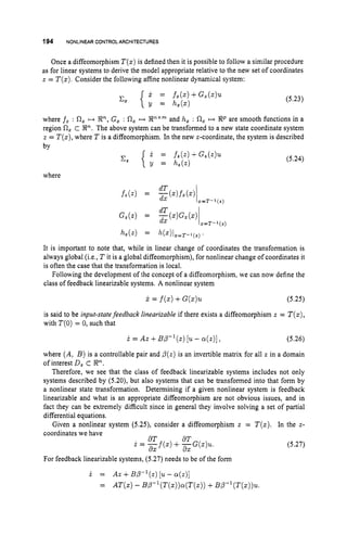 194 NONLINEAR CONTROLARCHITECTURES
Once a diffeomorphism T ( z )is defined then it is possible to follow a similar procedure
as for linear systems to derive the model appropriate relative to the new set of coordinates
z = T(z).Consider the following affine nonlinear dynamical system:
(5.23)
where j z : R, H En,G
, : R, H PX"
and h, : R, H R P are smooth functions in a
region R, c P.The above system can be transformed to a new state coordinate system
z = T ( z ) ,
where T is a diffeomorphism. In the new z-coordinate, the system is described
bv
(5.24)
where
It is important to note that, while in linear change of coordinates the transformation is
always global (i.e., T it is a global diffeomorphism), for nonlinear change of coordinates it
is often the case that the transformation is local.
Following the development of the concept of a diffeomorphism, we can now define the
class of feedback linearizable systems. A nonlinear system
j
.= f(s)
+G(s)u (5.25)
is said to be input-statefeedback linearizable if there exists a diffeomorphism z = T(z),
with T(0)= 0, such that
i = AZ+B ~ - ' ( z )
[U - ~ ( z ) ] , (5.26)
where (A, B ) is a controllable pair and p(z) is an invertible matrix for all z in a domain
of interest D, c P.
Therefore, we see that the class of feedback linearizable systems includes not only
systems described by (5.20), but also systems that can be transformed into that form by
a nonlinear state transformation. Determining if a given nonlinear system is feedback
linearizable and what is an appropriate diffeomorphism are not obvious issues, and in
fact they can be extremely difficult since in general they involve solving a set of partial
differential equations.
Given a nonlinear system (5.25), consider a diffeomorphism z = T(s). In the z-
coordinates we have
dT dT
d X dX
i. = -
f
(
.
) +-G(z)u.
For feedback linearizable systems, (5.27) needs to be of the form
i = Az +BP-'(z) [u
- a(.)]
= AT(x)- BP-'(T(Z))Q(T(Z))
+BP-l(T(z))u.
(5.27)
 