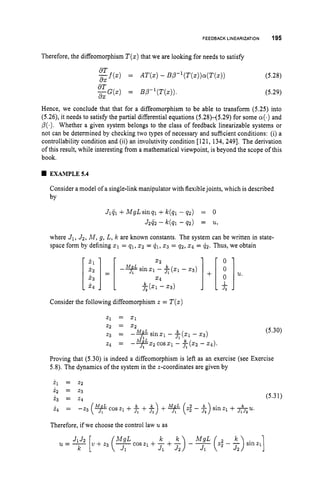 FEEDBACK LINEARIZATION 195
Therefore, the diffeomorphism T(x)that we are looking for needs to satisfy
Hence, we conclude that that for a diffeomorphism to be able to transform (5.25) into
(5.26), it needs to satisfy the partial differential equations (5.28)-(5.29) for some a(.)
and
p(.). Whether a given system belongs to the class of feedback linearizable systems or
not can be determined by checking two types of necessary and sufficient conditions: (i) a
controllability condition and (ii) an involutivity condition [121, 134, 2491. The derivation
of this result, while interesting from a mathematical viewpoint, is beyond the scope of this
book.
EXAMPLE5.4
Consider a model of a single-link manipulator with flexiblejoints, which is described
by
Jlql +MgLsinql +k(ql - q 2 ) = 0
J2G2 - k(qi - 42) = u,
where J1, J2, M , g, L, k are known constants. The system can be written in state-
space form by defining 21 = q1,xz = &, 2 3 = q2, 24 = q 2 . Thus, we obtain
Consider the following diffeomorphism z = T ( z )
z2 = 2 2
2
3 = -y
sin21 - - 23)
z4 = --+Q
M I L cos51 - A(s2 - 2 4 ) .
JI
JI
(5.30)
Proving that (5.30) is indeed a diffeomorphism is left as an exercise (see Exercise
5.8). The dynamics of the system in the z-coordinates are given by
i z = z3
(5.3 1)
z3 = z4
i 4 = -z3 ( y c o s z , +
Therefore, if we choose the control law uas
 
