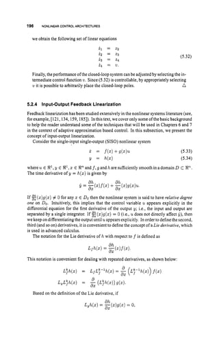 196 NONLINEAR CONTROLARCHITECTURES
we obtain the following set of linear equations
i l = z 2
i 2 = z 3
i 3 = 2 4
i q = v.
(5.32)
Finally, the performance of the closed-loop system can be adjusted by selecting the in-
termediate control function w.Since (5.32) is controllable, by appropriately selecting
n
‘u it is possible to arbitrarily place the closed-loop poles.
5.2.4 Input-Output Feedback Linearization
Feedback linearization has been studied extensively in the nonlinear systems literature (see,
for example, [121, 134, 159,1851). In this text, we cover only someof the basic background
to help the reader understand some of the techniques that will be used in Chapters 6 and 7
in the context of adaptive approximation based control. In this subsection, we present the
concept of input-output linearization.
Consider the single-input single-output (SISO) nonlinear system
(5.33)
(5.34)
where u E %’, y E %I, z E Rnand f,g and h are sufficiently smooth in adomain D C En.
The time derivative of y = h(z)is given by
If g(z)g(z) # 0 for any x E DOthen the nonlinear system is said to have relative degree
one on DO. Intuitively, this implies that the control variable u appears explicitly in the
differential equation for the first derivative of the output y; i.e., the input and output are
separated by a single integrator. If g(z)g(z) = 0 (Le., udoes not directly affect G), then
we keep on differentiating the output until uappearsexplicitly. In order to define the second,
third (and so on) derivatives, it is convenient to define the concept of aLie derivative, which
is used in advanced calculus.
The notation for the Lie derivative of h with respect to f is defined as
This notation is convenient for dealing with repeated derivatives, as shown below:
Based on the definition of the Lie derivative, if
d h
d X
L,h(z) = -(z)g(z) = 0,
 